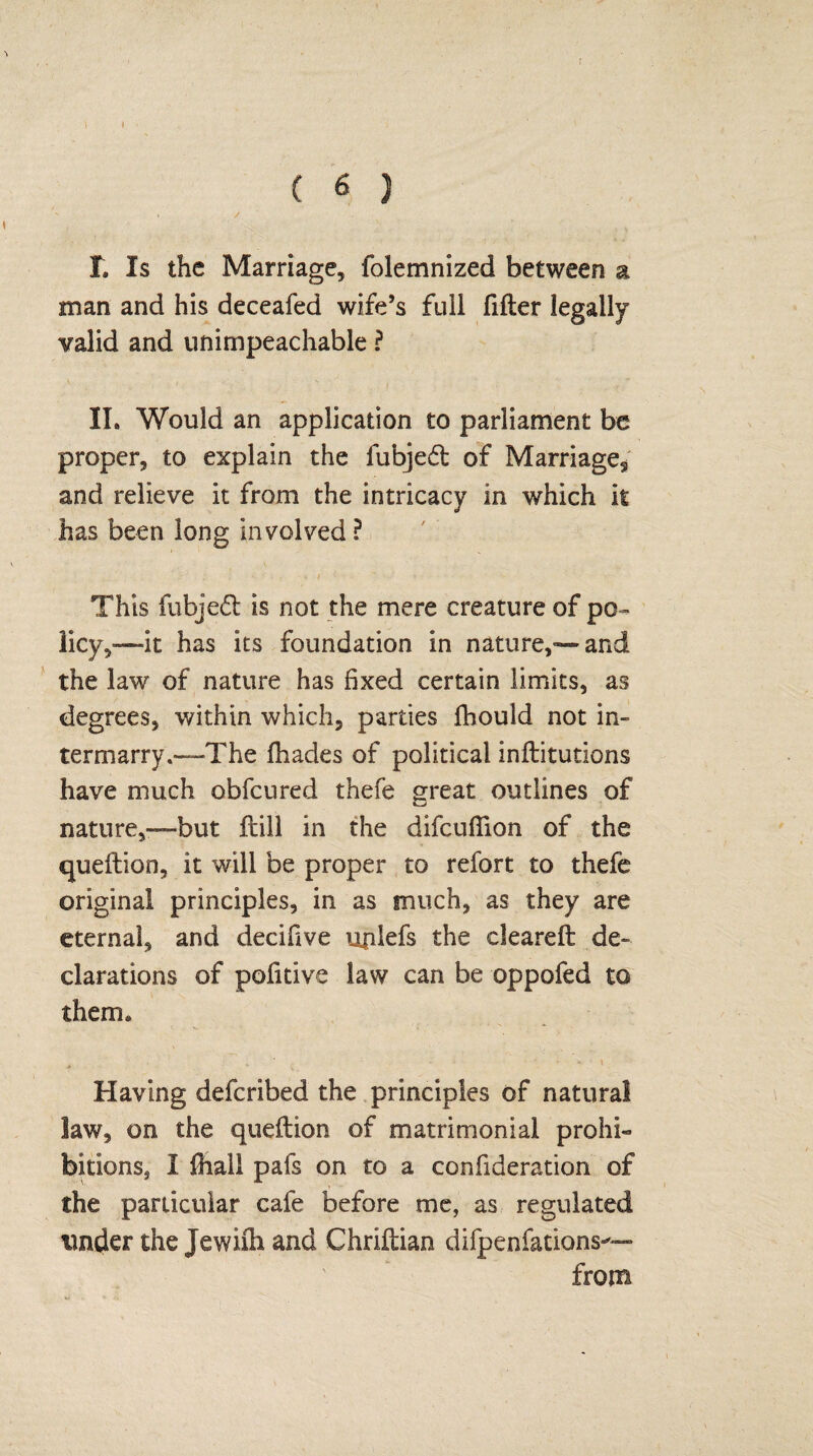 I \ ( 6 ) T. Is the Marriage, folemnized between a man and his deceafed wife’s full lifter legally valid and unimpeachable ? II. Would an application to parliament be proper, to explain the fubjedl of Marriage3 and relieve it from the intricacy in which it has been long involved P This fubjeft is not the mere creature of po¬ licy it has its foundation in nature,'*—and the law of nature has fixed certain limits, as degrees, within which, parties fhould not in¬ termarry.—The lhades of political inftitutions have much obfeured thefe great outlines of nature,—but ftill in the difeuflion of the queftion, it will be proper to refort to thefe original principles, in as much, as they are eternal, and decifive unlefs the cleareft de¬ clarations of pofitive law can be oppofed to them* Having deferibed the principles of natural law, on the queftion of matrimonial prohi¬ bitions, I fhall pafs on to a confideration of the particular cafe before me, as regulated under the Jewifh and Chriftiao difpenfations*— from