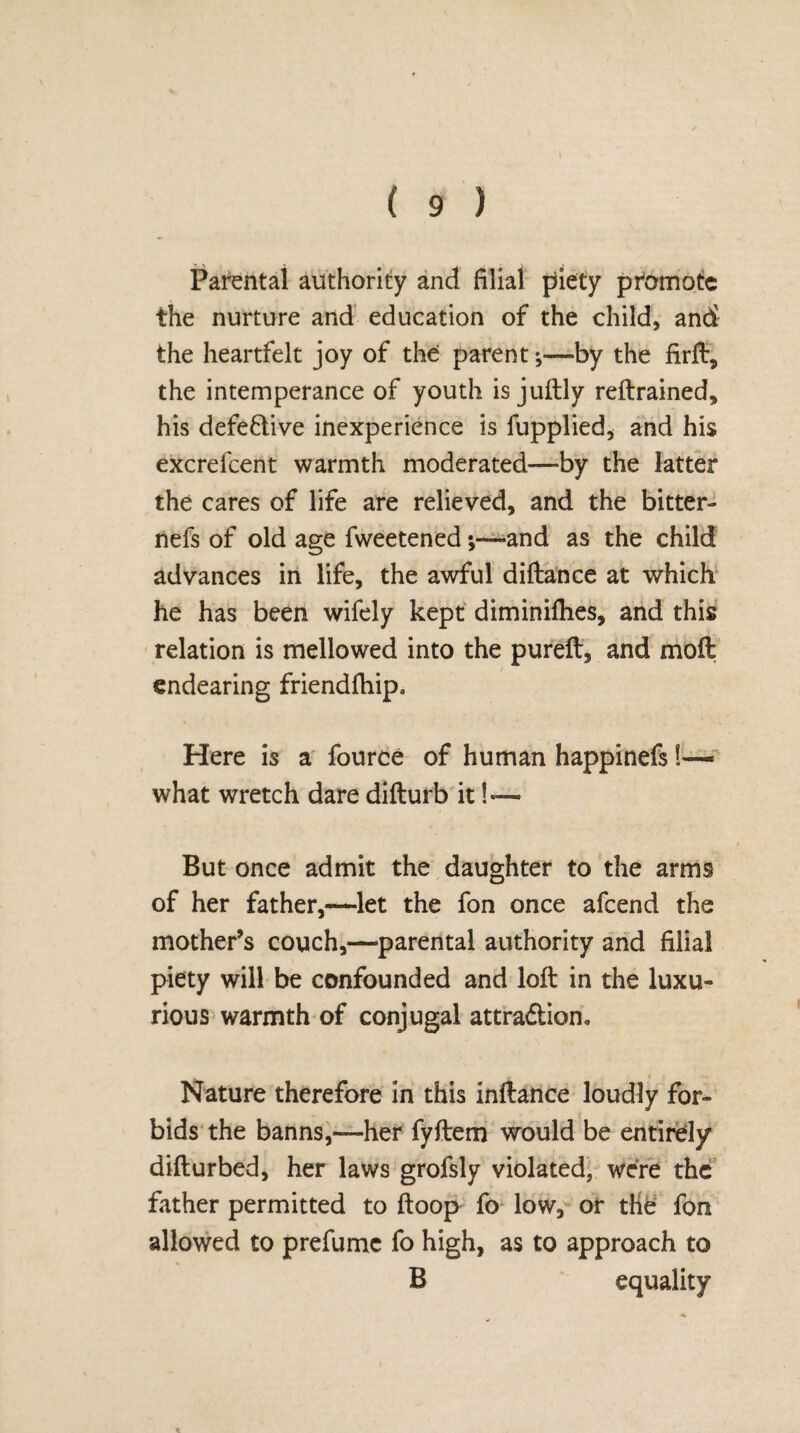 Parental authority and filial piety promote the nurture and education of the child, and the heartfelt joy of the parent;—by the firft, the intemperance of youth is juftly reftrained, his defective inexperience is fupplied, and his excrefcent warmth moderated—by the latter the cares of life are relieved, and the bitter- nefs of old age fweetened *,—and as the child advances in life, the awful diftance at which he has been wifely kept diminifties, and this relation is mellowed into the pureft, and moft endearing friendfhip. Here is a fource of human happinefs 1— what wretch dare difturb it !— But once admit the daughter to the arms of her father,—let the fon once afeend the mother’s couch,—parental authority and filial piety will be confounded and loft in the luxu¬ rious warmth of conjugal attra&ion. Nature therefore in this inftance loudly for¬ bids the banns,—her fyftem would be entirely difturbed, her laws grofsly violated, were the father permitted to ftoop fo low, or the fon allowed to prefumc fo high, as to approach to B equality