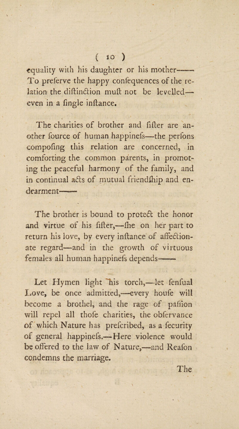 equality with his daughter or his mother—— To preferve the happy confequences of the re¬ lation the diftin&ion muft not be levelled— even in a fmgle inltance. The charities of brother and filter are an¬ other fource of human happinefs—the perfons compofing this relation are concerned, in comforting the common parents, in promot¬ ing the peaceful harmony of the family, and in continual a£ts of mutual friendfhip and en¬ dearment—— i \ - • The brother is bound to proteft the honor and virtue of his fiffer^—flie on her part to return his love, by every inftance of affection¬ ate regard—and in the growth of virtuous females all human happinefs depends— Let Hymen light Hhis torch,—let fenfual Love, be once admitted,—every houfe will become a brothel, and the rage of paflion will repel all thole charities, the obfervance of which Nature has preferibed, as a fecurity of general happinefs,—Here violence would be offered to the law of Nature,—and Reafon condemns the marriage. The