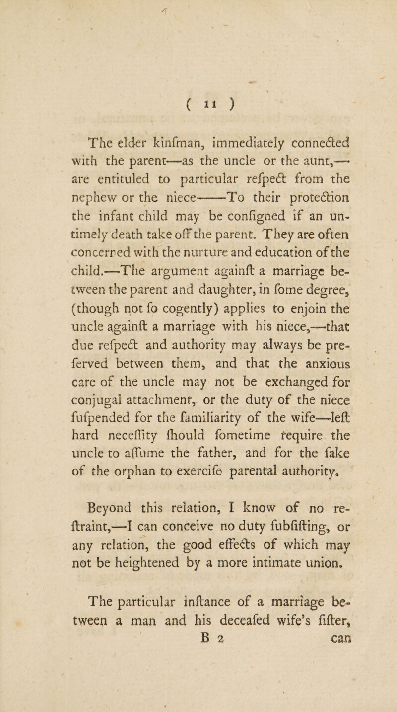 /T The elder kinfman, immediately connected with the parent—as the uncle or the aunt,-—- are entituled to particular refpeCt from the nephew or the niece-——To their protection the infant child may be configned if an un¬ timely death take off the parent. They are often concerned with the nurture and education of the child.—The argument againft a marriage be¬ tween the parent and daughter, in fome degree^ (though not fo cogently) applies to enjoin the uncle againft a marriage with his niece,—-that due refpedl and authority may always be pre¬ fer ved between them, and that the anxious care of the uncle may not be exchanged for conjugal attachment, or the duty of the niece fufpended for the familiarity of the wife—left hard neceffity ftiould fometime require the uncle to aftume the father, and for the fake of the orphan to exercife parental authority. Beyond this relation, I know of no re¬ ft rain t,—I can conceive no duty fubfifting, or any relation, the good effects of which may not be heightened by a more intimate union. The particular inftance of a marriage be¬ tween a man and his deceafed wife’s filler, B 2 can