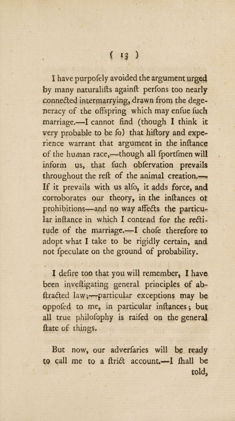 ( *3 ) I have purpofely avoided the argument urged by many naturalifts againft perfons too nearly connected intermarrying, drawn froti) the dege¬ neracy of the offspring which may enfue fuch marriage.—I cannot find (though I think it very probable to be fo) that hiftory and expe¬ rience warrant that argument in the inflance of the human race,-^-though all fportfmen will inform us, that fuch obfervation prevails throughout the reft of the animal creation.—* If it prevails with us alfo, it adds force, and corroborates our theory, in the inftances ot prohibitions—and no way affefts the particu¬ lar inflance in which I contend for the re<fti~ tude of the marriage.—I chofe therefore to adopt what I take to be rigidly certain, and not fpeculate on the ground of probability. I defire too that you will remember, I have been inveftigating general principles of ab- ftradted lawparticular exceptions may be oppofed to me, in particular inftances; but all true philofophy is raifed on the general ftate of things. But now, our adverfaries will be ready to call me to a ftrid account,—I fhall be • told5