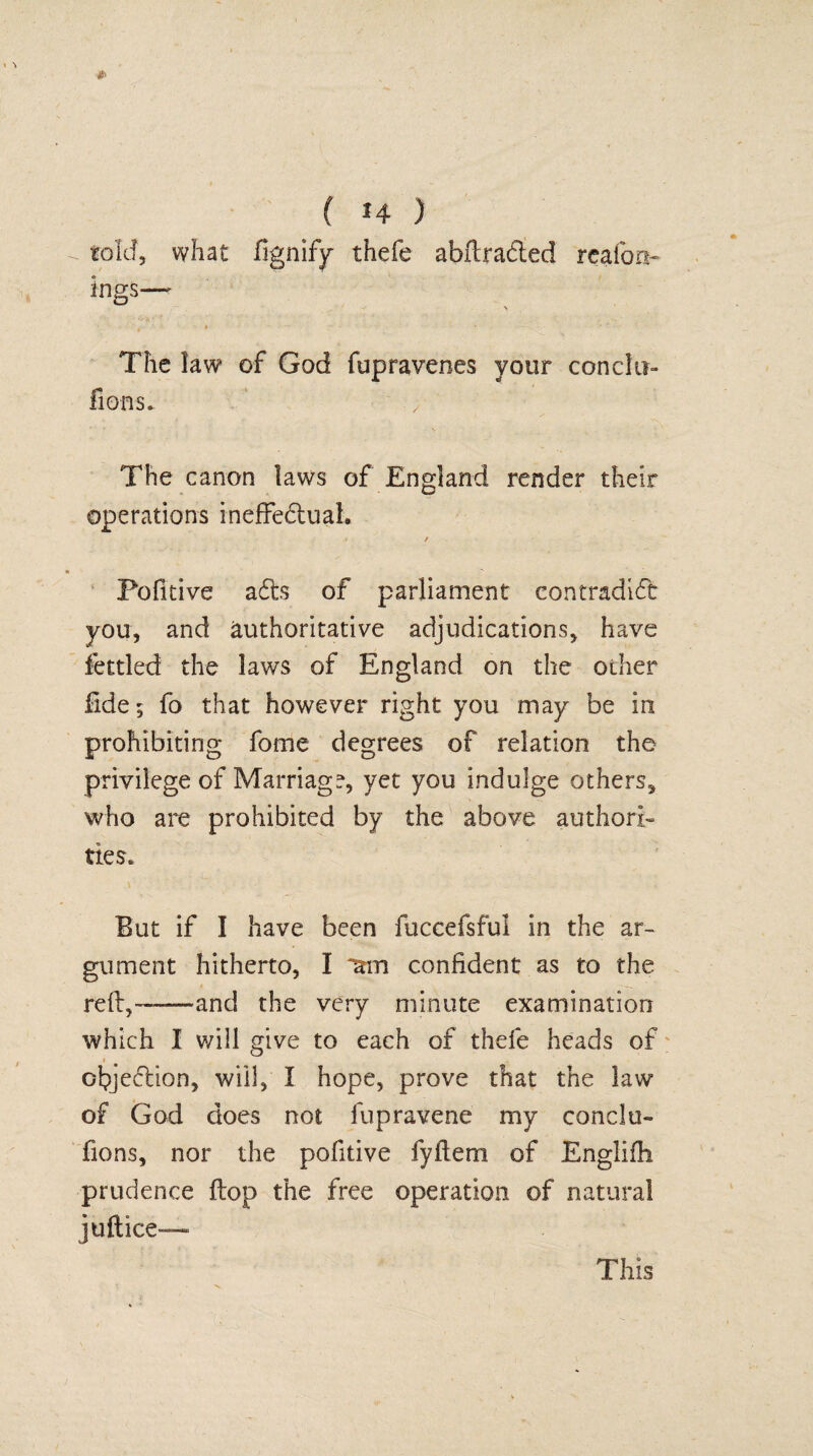 told, what fignify thefe abftrafted reaion- ings—' V ' t ■' ■ \ - ' *■ •• 1 The law of God fupravenes your con cl li¬ ft ons. The canon laws of England render their operations ineffe&uah j / Pofitive a£ts of parliament contradict you, and authoritative adjudications, have fettled the laws of England on the oilier fide; fo that however right you may be in prohibiting fome degrees of relation the privilege of Marriage yet you indulge others, who are prohibited by the above authori¬ ties. But if I have been fuccefsful in the ar¬ gument hitherto, I am confident as to the reft,——and the very minute examination which I will give to each of thefe heads of objection, will, X hope, prove that the law of God does not lupravene my conclu- fions, nor the pofitive fyfteni of Englifh prudence flop the free operation of natural juftice— This