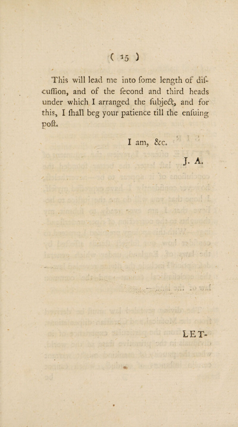 < ?5 ) * ' ■ • J ,'i This will lead me into fome length of dif~ cuflion, and of the fecond and third heads under which I arranged the fubjeft* and for this, I fhall beg your patience till the enfuing poih < r * * I am. &Co - r ^ * i J. A. A LET