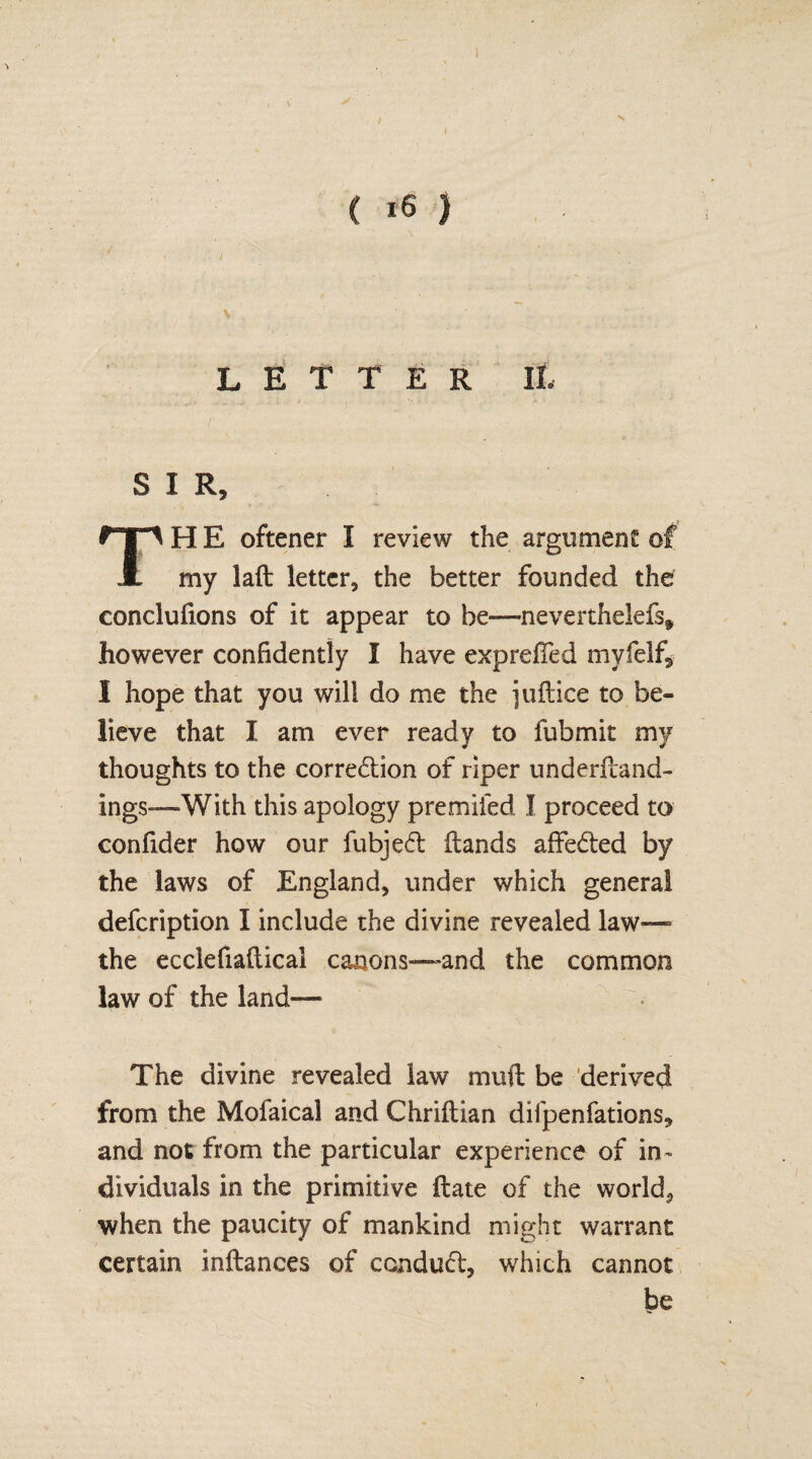 ( 16 ) LETTER It S I R, H E oftener I review the argument of A my laft letter, the better founded the conclufions of it appear to be—neverthelefs? however confidently I have exprefTed myfelf, I hope that you will do me the juftice to be¬ lieve that I am ever ready to fubmit my thoughts to the correction of riper underftand- ings-—With this apology premiled I proceed to confider how our fubjed (lands affeded by the laws of England, under which general defcription I include the divine revealed law— the ecclefiafticai canons—and the common law of the land— The divine revealed law muft be derived from the Mofaical and Chriftian difpenfations, and not from the particular experience of in¬ dividuals in the primitive (late of the worlds ■when the paucity of mankind might warrant certain inftances of con dud, which cannot be