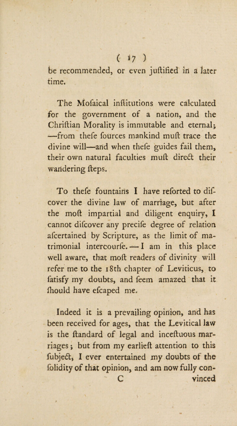 ( *7 ) be recommended, or even juftified in a later time. The Mofaical inftitutions were calculated for the government of a nation, and the Chriftian Morality is immutable and eternal; ■—from thefe fources mankind muft trace the divine will—arid when thefe guides fail them, their own natural faculties muft direct their wandering fteps. To thefe fountains I have reforted to dis¬ cover the divine law of marriage, but after the moft impartial and diligent enquiry, I cannot difcover any precife degree of relation afcertained by Scripture, as the limit of ma¬ trimonial intercourfe. — I am in this place well aware, that moft readers of divinity will refer me to the 18th chapter of Leviticus, to fatisfy my doubts, and feem amazed that it fhould have efcaped me, % Indeed it is a prevailing opinion, and has been received for ages, that the Levitical law is the ftandard of legal and inceftuous mar¬ riages ; but from my earlieft attention to this fubjecft, I ever entertained my doubts of the folidity of that opinion, and am now fully con- C vinced