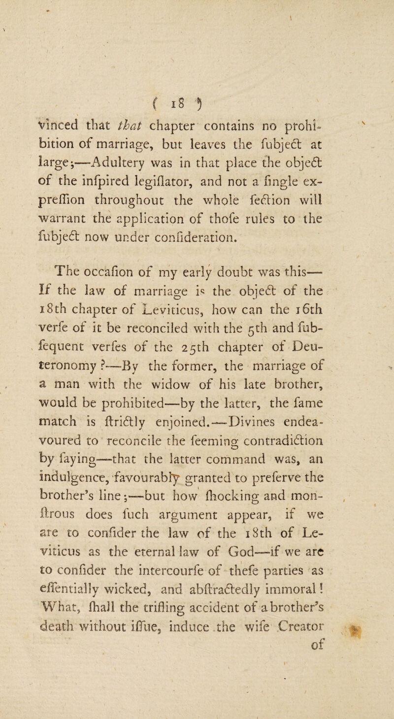 f *8 •) % Vinced that that chapter contains no prohi¬ bition of marriage, but leaves the fubjed at larger—-Adultery was in that place the objed of the infpired legiflator, and not a Angle ex- preffion throughout the whole fedion will warrant the application of thofe rules to the fubjed now under confideration. The occafion of my early doubt was this—- If the law of marriage is the objed of the 18th chapter of Leviticus, how can the j6th verfe of it be reconciled with the 5th and fub- fequent verfes of the 25th chapter of Deu¬ teronomy ?—By the former, the marriage of a man with the widow of his late brother, would be prohibited-—by the latter, the fame match is ftriclly enjoined.—Divines endea¬ voured to reconcile the feeming contradidion by laying—that the latter command was, an indulgence, favourably granted to prefer ve the brother's linebut how (hocking and mon- llroiis does fuch argument appear, if we are to confider the law of the 18th of Le¬ viticus as the eternal lav/ of God—if we are to confider the intercourfe of thefe parties as eflentially wicked, and abftradedly immoral! What, fhall the trifling accident of a brothers death without iffue, induce, the wife Creator of