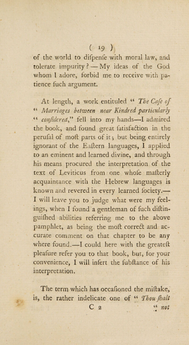 of the world to difpenfe with moral law, and tolerate impurity ? — My ideas of the God whom I adore, forbid me to receive with pa¬ tience fuch argument. O / At length, a work entituled “ The Cafe of <c Marriages between near Kindred -particularly C{ confideredf fell into my hands—I admired the book, and found great fatisfadtion in the perufal of moil parts of it *, but being entirely ignorant of the Eaflern languages, 1 applied to an eminent and learned divine, and through his means procured the interpretation of the text of Leviticus from one whofe maflerly acquaintance with the Hebrew languages is known and revered in every learned fociety.*—• I will leave you to judge what were my feel¬ ings, when I found a gentleman of fuch diftin- guifhed abilities referring me to the above pamphlet, as being the mod correct and ac¬ curate comment on that chapter to be any where found.—I could here with the greateft pleafure refer you to that book, but, for your convenience, I will infert the fubftance of his interpretation. The term which has occafioned the mi (take, is, the rather indelicate one of “ Thou Jhalt C 2 “ not
