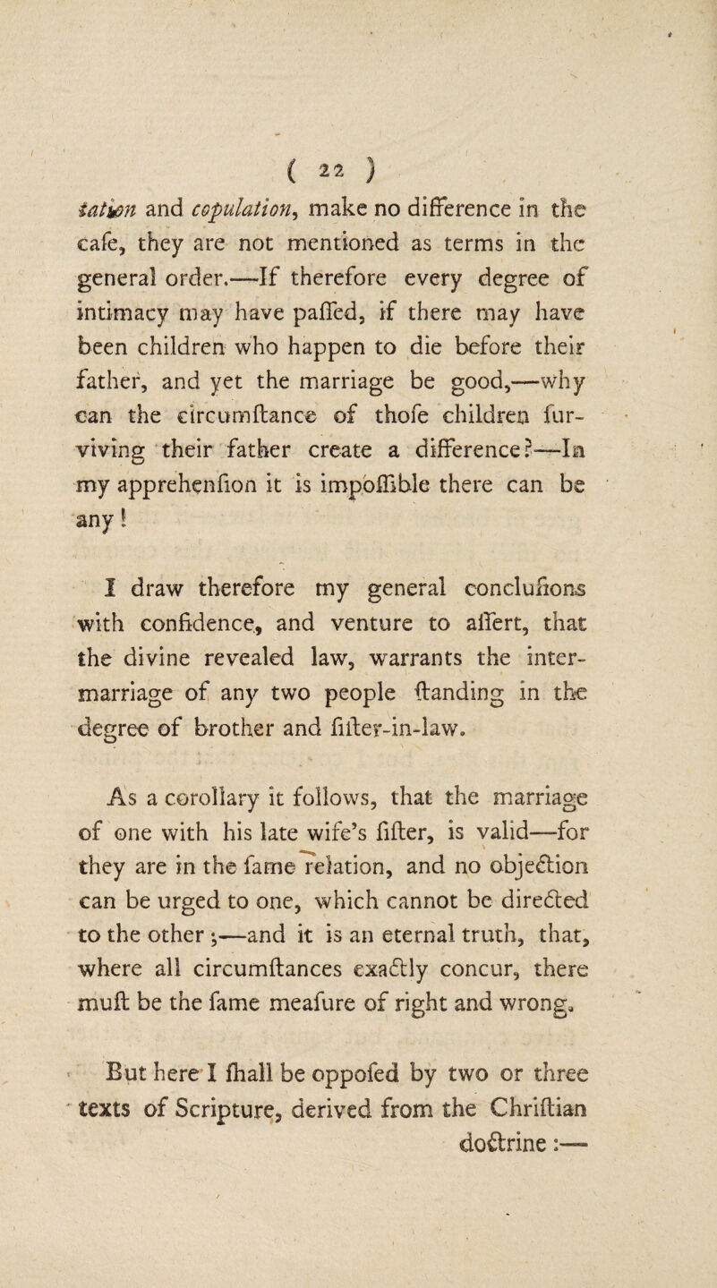 t ( 22 ) iatwn and copulation, make no difference in the cafe, they are not mentioned as terms in the general order,—If therefore every degree of intimacy may have paffed, if there may have been children who happen to die before their father, and yet the marriage be good,-—why can the circumftance of thole children fur- viving their father create a difference ?—In my apprehenfion it is impoffible there can be any l I draw therefore my general conclufions with confidence, and venture to affert, that the divine revealed law, warrants the inter¬ marriage of any two people Handing in the degree of brother and fiiler-in-law. As a corollary it follows, that the marriage of one with his late wife’s filter, is valid-—for they are in the fame relation, and no objection can be urged to one, which cannot be diredted to the other ;—and it is an eternal truth, that, where all circumftances exadtly concur, there muff be the fame meafure of right and wrong. But here X fhall be oppofed by two or three texts of Scripture, derived from the Chriftian doftrine