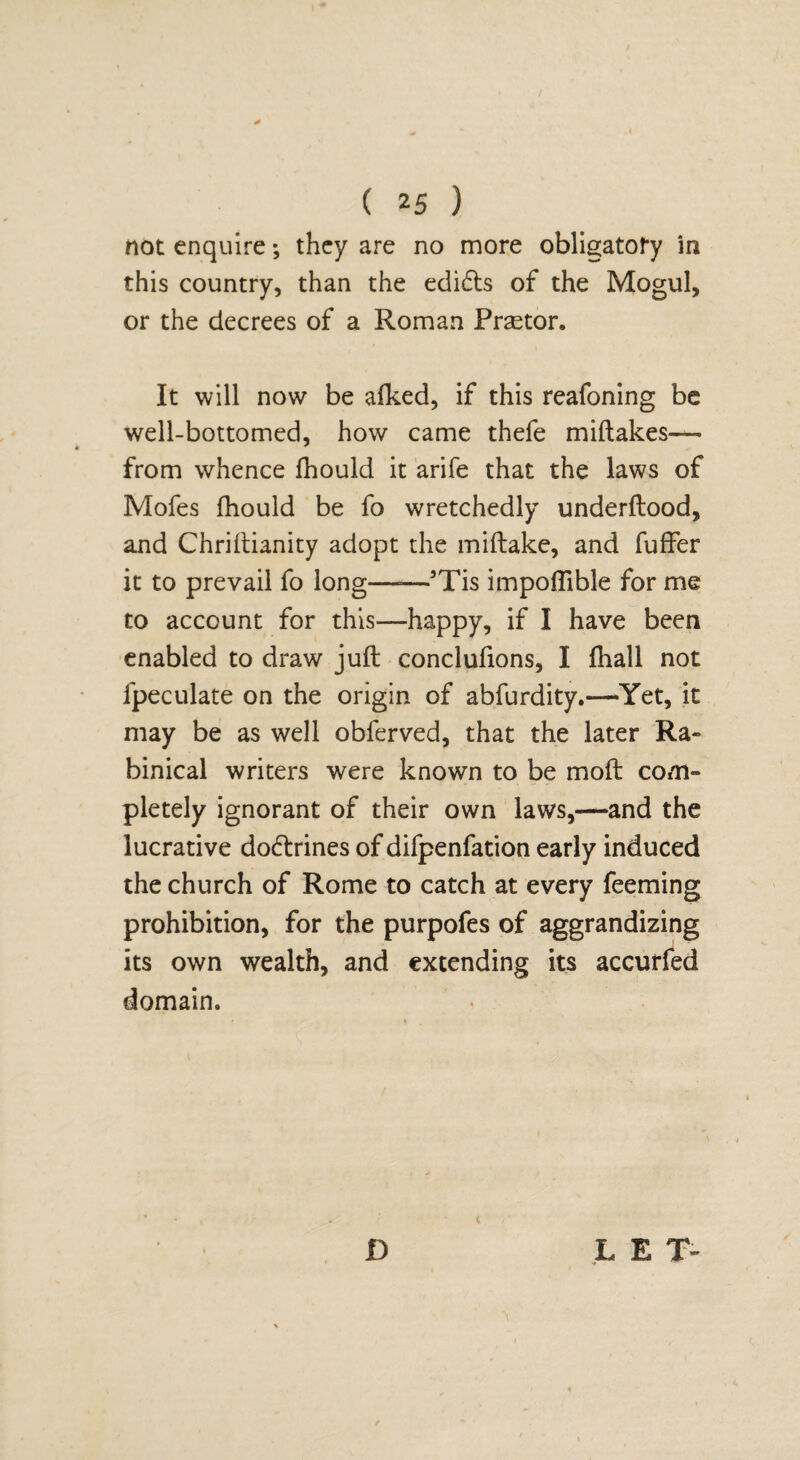 not enquire; they are no more obligatoty in this country, than the edidls of the Mogul, or the decrees of a Roman Praetor. It will now be afked, if this reafoning be well-bottomed, how came thefe miftakes— from whence fhould it arife that the laws of Mofes fhould be fo wretchedly underflood, and Chriflianity adopt the miftake, and fuffer it to prevail fo long-5Tis impoflible for me to account for this—happy, if I have been enabled to draw juft conclufions, I fhall not fpeculate on the origin of abfurdity.—Yet, it may be as well obferved, that the later Ra~ binical writers were known to be moft com¬ pletely ignorant of their own laws,—and the lucrative do&rines of difpenfation early induced the church of Rome to catch at every feeming prohibition, for the purpofes of aggrandizing its own wealth, and extending its accurfed domain. D L E T~