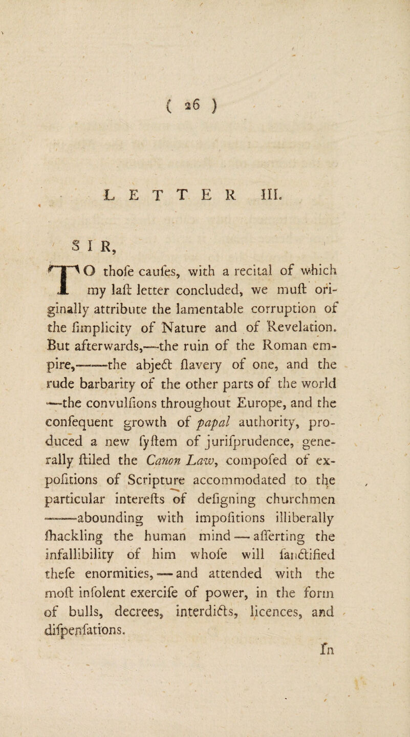 2 L E T T E R III. S I R n O thofe cauies, with a recital of which my lail letter concluded, we mull ori¬ ginally attribute the lamentable corruption of the fimplicity of Nature and of Revelation. But afterwards,—the ruin of the Roman em¬ pire,—the abjeCt flavery of one, and the rude barbarity of the other parts of the world “the convulfions throughout Europe, and the eonfequent growth of papal authority, pro¬ duced a new fyftem of jurilprudence, gene¬ rally ftiled the Canon Law, compofed of ex- pofitions of Scripture accommodated to the particular interefts of defigning churchmen —abounding with impofitions illiberally lliackling the human mind — averting the infallibility of him whole will iandtified thefe enormities, — and attended with the moft infolent exercife of power, in the form of bulls, decrees,, interdicts, licences, and difpenfations.