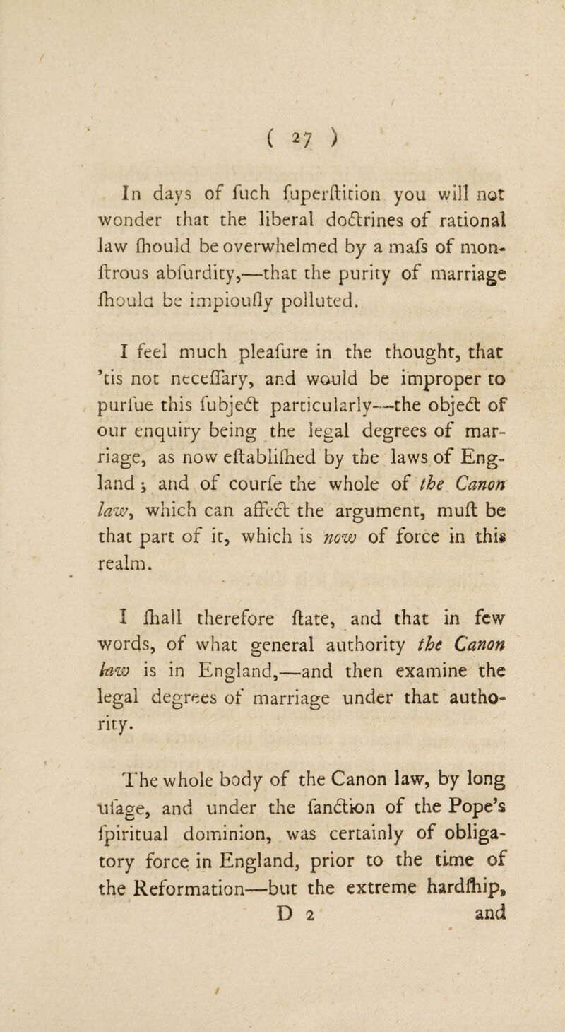 / ( 27 ) In days of fuch fuperftition you will not wonder that the liberal dodrines of rational law fhould be overwhelmed by a mafs of mon- ftrous abfurdity,—that the purity of marriage fhoula be impioufly polluted. I feel much pleafure in the thought, that his not neceffary, and would be improper to purfue this fubjed particularly—the objed of our enquiry being the legal degrees of mar- riage, as now eflablifhed by the laws of Eng¬ land ; and of courle the whole of the Canon law, which can affed the argument, mu ft be that part of it, which is now of force in this realm. I fhall therefore ftate, and that in few words, of what general authority the Canon law is in England,—and then examine the legal degrees of marriage under that autho¬ rity. The whole body of the Canon law, by long ulage, and under the fandion of the Pope5s fpiritual dominion, was certainly of obliga¬ tory force in England, prior to the time of the Reformation—but the extreme hardfliip, D 2 and /