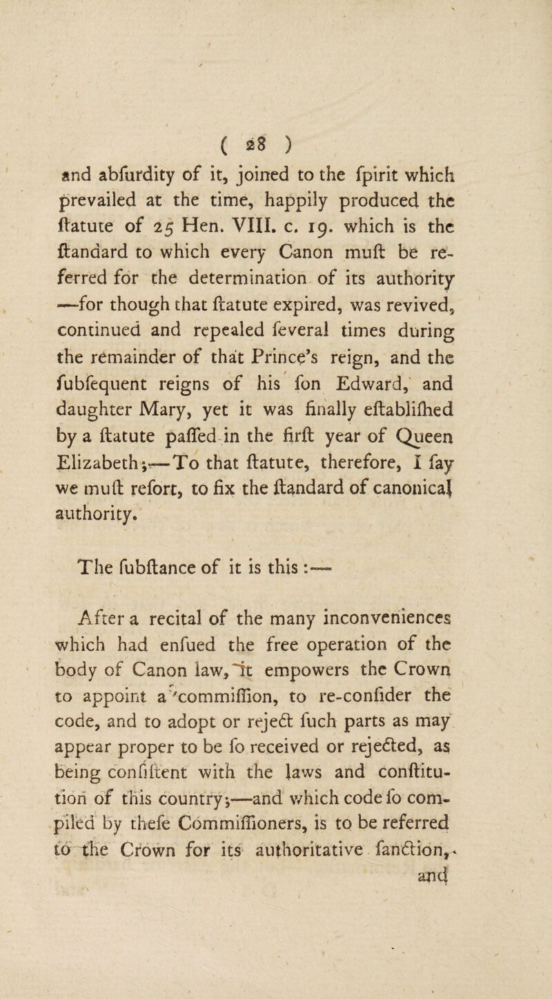 and abfurdity of it, joined to the fpirit which prevailed at the time, happily produced the ftatute of 25 Hen. VIII. c. 19. which is the ftandard to which every Canon mu ft be re¬ ferred for the determination of its authority —for though that ftatute expired, was revived, continued and repealed feveral times during the remainder of that Prince’s reign, and the fubfequent reigns of his fon Edward, and daughter Mary, yet it was finally eftablifhed by a ftatute patted in the firft year of Queen Elizabeth;™To that ftatute, therefore, I fay we mu ft refort, to fix the ftandard of canonical authority. The fubftance of it is this After a recital of the many inconveniences which had enfued the free operation of the body of Canon iaw,Tt empowers the Crown to appoint a 'commiffion, to re-confider the code, and to adopt or rejedt fuch parts as may appear proper to be fo received or rejected, as being confiftent with the laws and conftitu- tion of this country,—and which code ib com¬ piled by thefe Commifiioners, is to be referred to the Crown for its authoritative. fandtion,* and