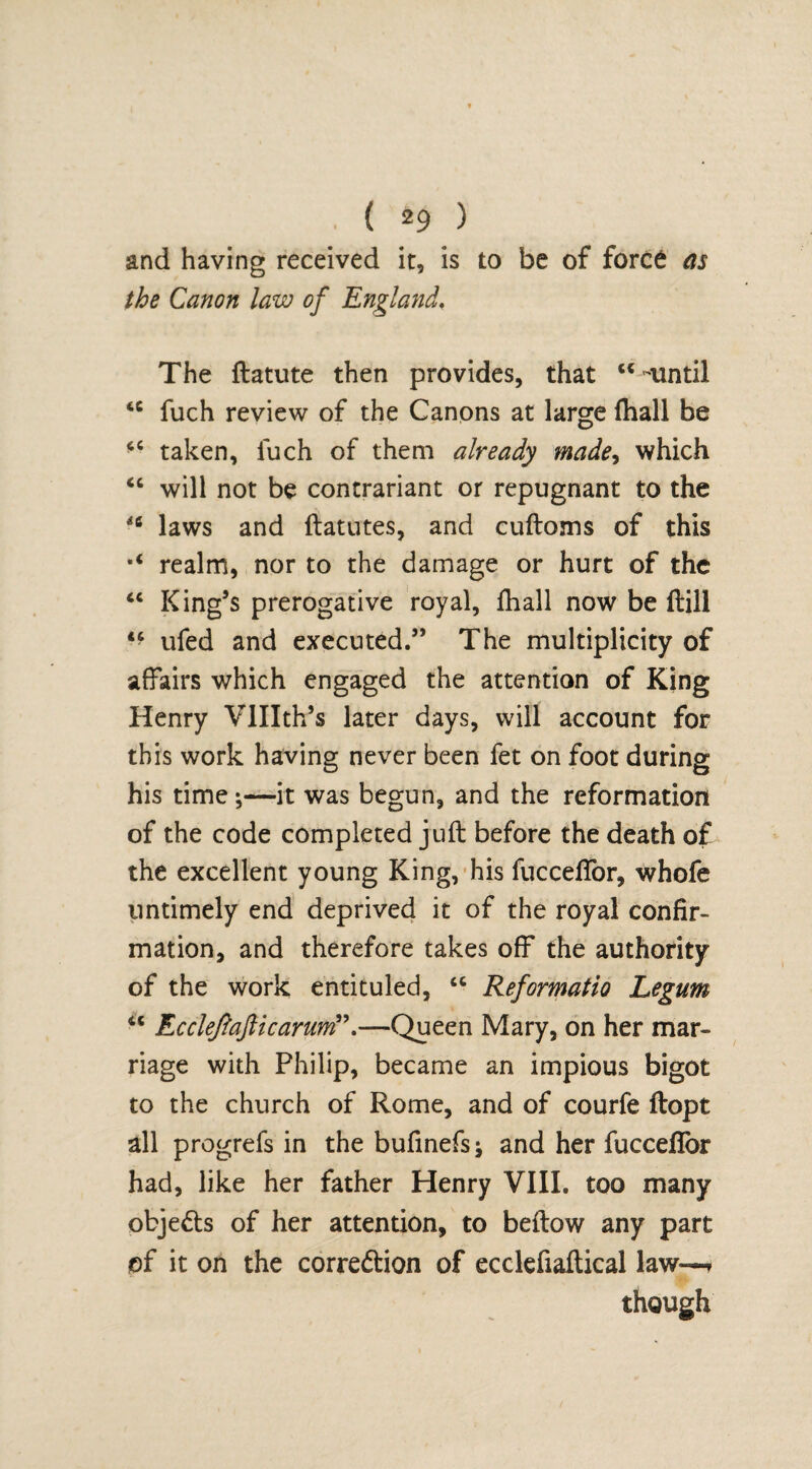and having received it, is to be of force as the Canon law of England. The ftatute then provides, that u -until 4C fuch review of the Canons at large fhall be “ taken, luch of them already made, which “ will not be contrariant or repugnant to the 46 laws and ftatutes, and cuftoms of this realm, nor to the damage or hurt of the “ King’s prerogative royal, fhall now be (till ufed and executed.” The multiplicity of affairs which engaged the attention of King Henry Vlllth’s later days, will account for this work having never been fet on foot during his time;—it was begun, and the reformation of the code completed juft before the death of the excellent young King, his fuccelfor, whofe untimely end deprived it of the royal confir¬ mation, and therefore takes off the authority of the work entituled, “ Reformatio Legum iC Ec cleftafticarund’.—Queen Mary, on her mar¬ riage with Philip, became an impious bigot to the church of Rome, and of courfe ftopt all progrefs in the bufinefs; and her fuccefior had, like her father Henry VIII. too many obje&s of her attention, to beftow any part of it on the correftion of ecclefiaftical law—» though