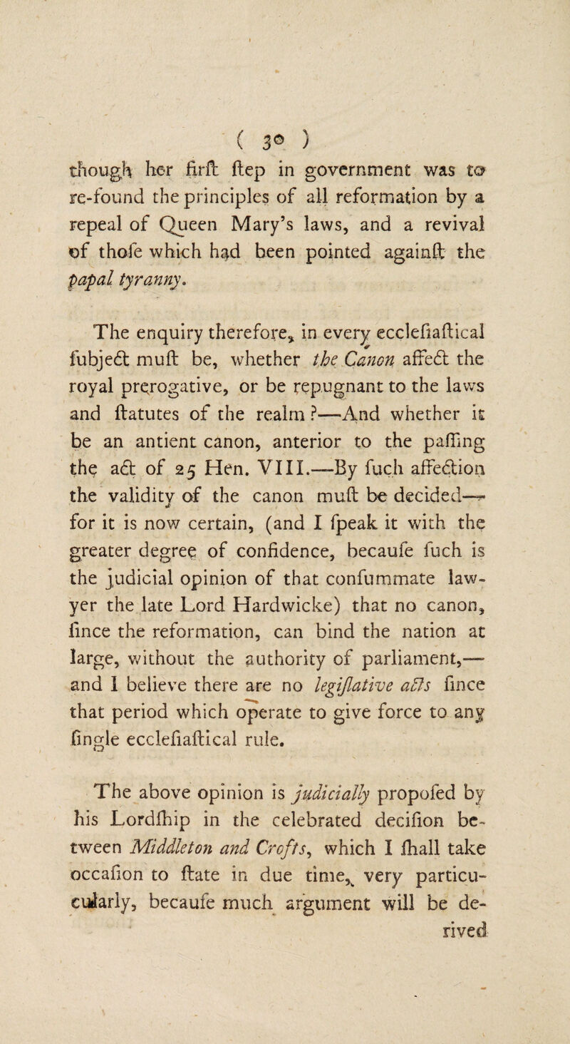 ( 3© ) though her firft ftep in government was to re-found the principles of all reformation by a repeal of Queen Mary’s laws, and a revival of thole which had been pointed againft the papal tyranny. The enquiry therefore, in every ecclefiaflical fubjedt mull be, whether the Canon affedt the royal prerogative, or be repugnant to the laws and ftatutes of the realm ?—And whether it be an antient canon, anterior to the palling the adt of 25 Hen. VIII.—By fuch affedtion the validity of the canon muft be decided-— for it is now certain, (and I fpeak it with the greater degree of confidence, becaufe fuch is the judicial opinion of that confummate law¬ yer the late Lord Hardwicke) that no canon, fince the reformation, can bind the nation at large, without the authority of parliament,—- and I believe there are no legijlative a£fs fince that period which operate to give force to any lingle ecclefiaftical rule. The above opinion is judicially propofed by his Lordfhip in the celebrated decifion be¬ tween Middleton and Crofts, which I fhal! take occafion to flate in due time,% very partial- euiariy, becaufe much argument will be de¬ rived