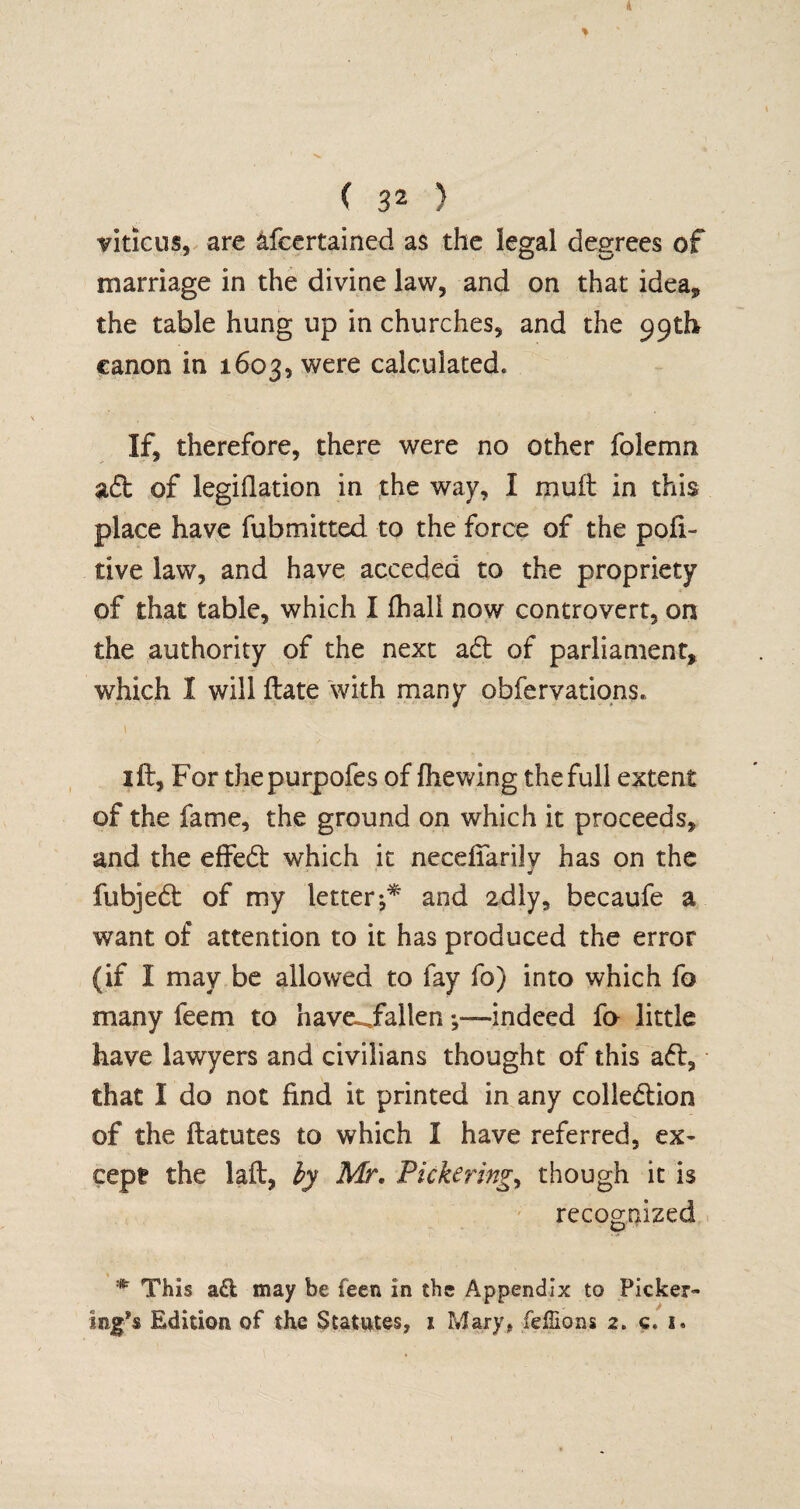 viticus, are afcertained as the legal degrees of marriage in the divine law, and on that idea, the table hung up in churches, and the 99th canon in 1603, were calculated* If, therefore, there were no other folemn aft of legiflation in the way, I mult in this place have fubmitted to the force of the pofi~ tive law, and have acceded to the propriety of that table, which I (hall now controvert, on the authority of the next aft of parliament, which I will ftate with many obfervations. t ' v . 1 ft. For thepurpofes of fhewing the full extent of the fame, the ground on which it proceeds, and the effeft which it necefiarilv has on the fubjeft of my letterand 2dly, becaufe a want of attention to it has produced the error (if I may be allowed to fay fo) into which fa many feem to have-Jfallen indeed fo little have lawyers and civilians thought of this aft, that I do not find it printed in any colleftion of the ftatutes to which I have referred, ex¬ cept the laft, by Mr. Pickering, though it is recognized :Kr This a£l may be feen in the Appendix to Picker¬ ing’s Edition of the Statutes, 1 Mary, feffions 2* c,