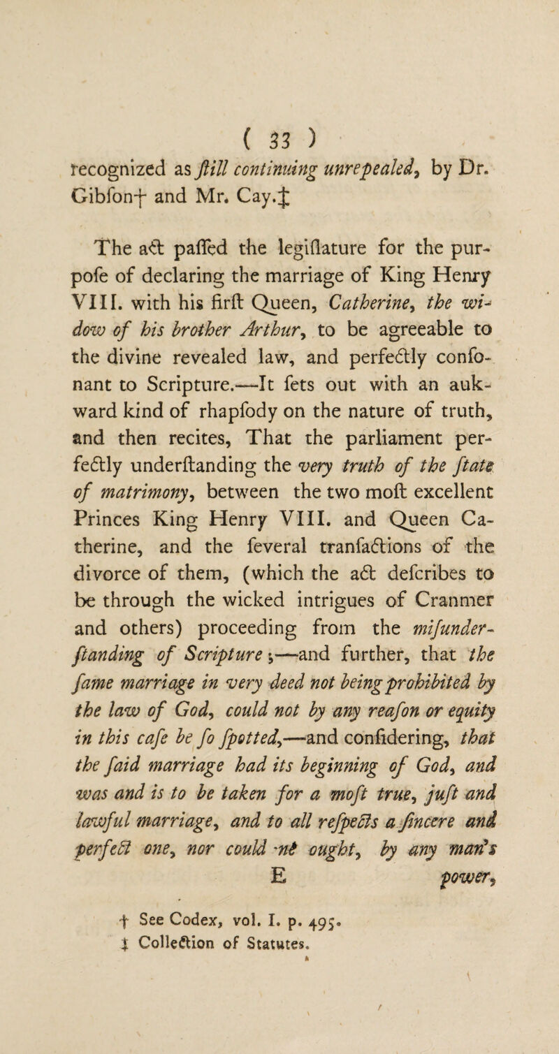 recognized as ftill continuing unrepealed, by Dr. Gibfon-f and Mr* Cay.J The ad palled the legiflature for the pur- pofe of declaring the marriage of King Henry VIII. with his firft Queen, Catherine, the wu dow of his brother Arthur, to be agreeable to the divine revealed law, and perfectly confo- nant to Scripture.—It fets out with an auk- ward kind of rhapfody on the nature of truth, and then recites. That the parliament per¬ fectly underltanding the very truth of the ftate of matrimony, between the two molt excellent Princes King Henry VIII. and Queen Ca¬ therine, and the feveral tranfaCtions of the divorce of them, (which the a£t defcribes to be through the wicked intrigues of Cranmer and others) proceeding from the mifunder- ftanding of Scripture y—and further, that the fame marriage in very deed not being prohibited by the law of God, could not by any reafon or equity in this cafe be fo fpotted,>—and confidering, that the faid marriage had its beginning of God> and was and is to be taken for a moft true, juft and lawful marriage, and to all refpecls a fincere and perfeft one, nor could ought, by any man's E power, f See Codex, vol. I. p. 495. $ Collection of Statutes.