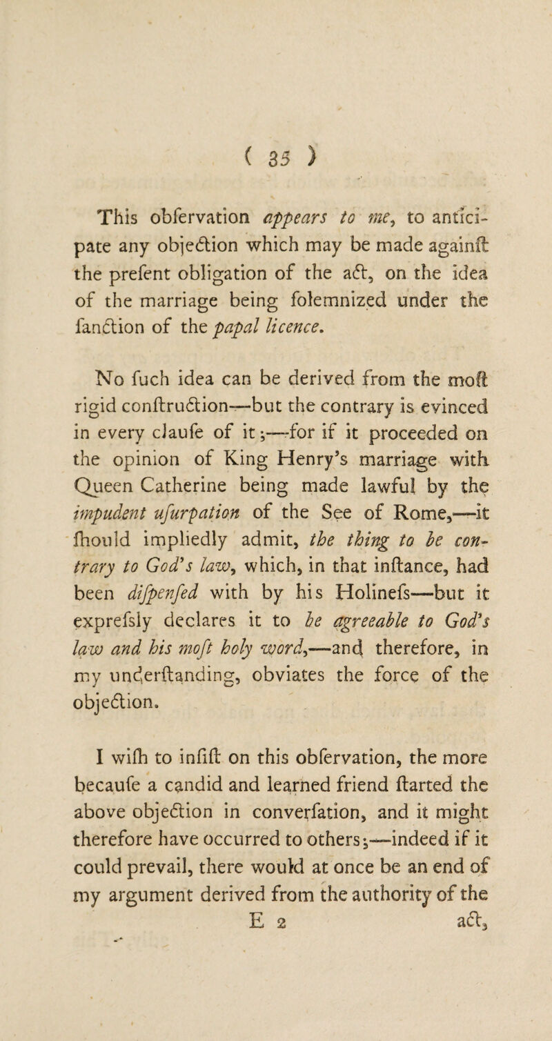 This obfervation appears to me, to antici¬ pate any obje&ion which may be made againil the prefent obligation of the a£l, on the idea of the marriage being folemnized under the fan61 ion of the papal licence. No fuch idea can be derived from the mofi rigid conftrudtion—but the contrary is evinced in every cJaufe of it;—for if it proceeded on the opinion of King Henry’s marriage with Queen Catherine being made lawful by the impudent usurpation of the See of Rome,—it fhould impliedly admit, the thing to he con¬ trary to God's law, which, in that inftance, had been difpenfed with by his Holinefs—but it exprefsiy declares it to be agreeable to God's law and his mo ft holy word,—and therefore, in my underftanding, obviates the force of the objedlion. I wilh to infill on this obfervation, the more becaufe a candid and learned friend llarted the above objedtion in converfation, and it might therefore have occurred to others;—indeed if it could prevail, there would at once be an end of my argument derived from the authority of the E 2 adl3