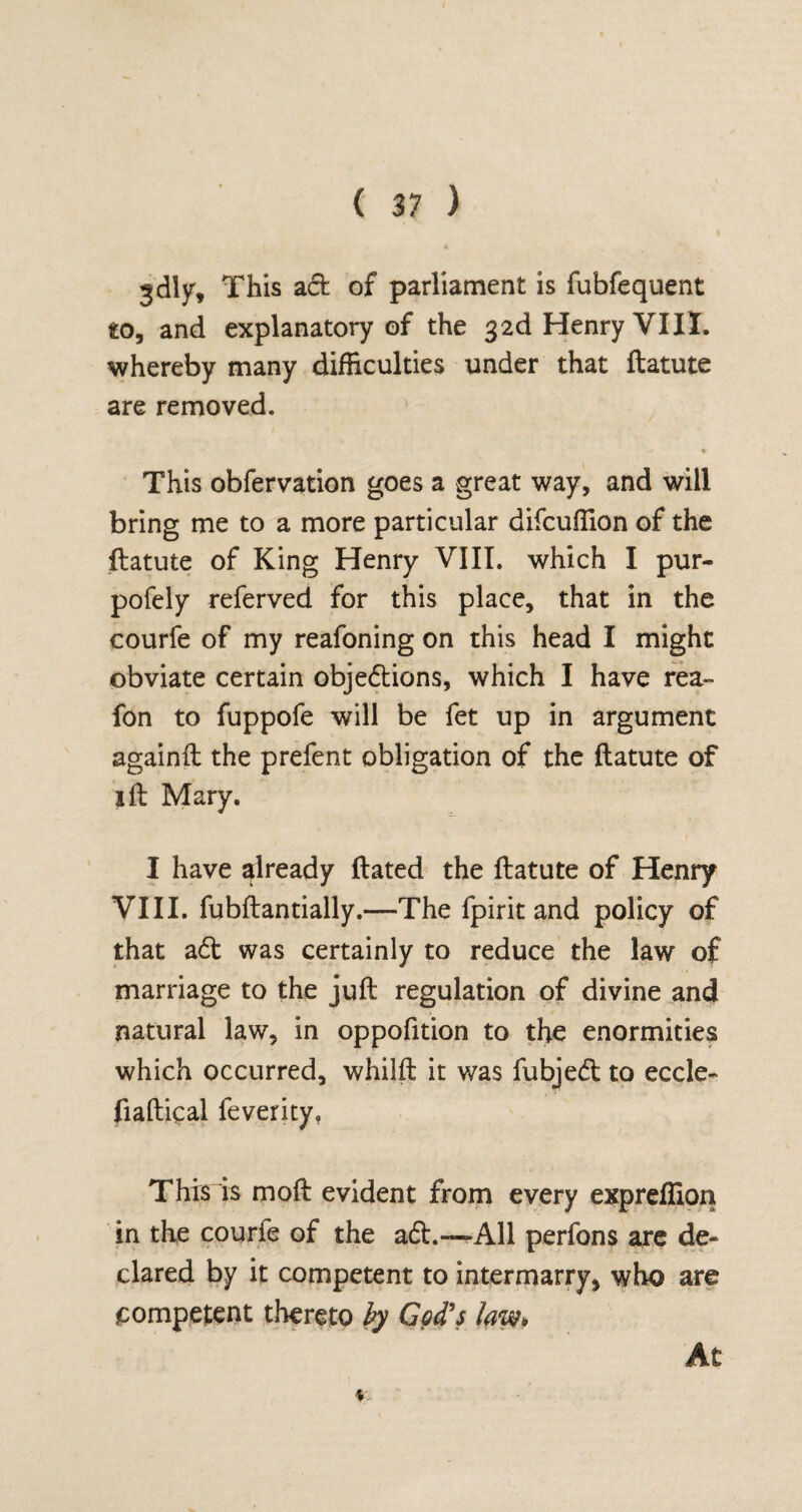 gdly, This ad of parliament is fubfequent to, and explanatory of the 32d Henry VIII. whereby many difficulties under that ftatute are removed. This obfervation goes a great way, and will bring me to a more particular difcuffion of the ftatute of King Henry VIII. which I pur- pofely referved for this place, that in the courfe of my reafoning on this head I might obviate certain objedions, which I have rea~ fon to fuppofe will be fet up in argument againft the prefent obligation of the ftatute of ift Mary. I have already dated the ftatute of Henry VIII. fubftantially.—The fpirit and policy of that ad was certainly to reduce the law of marriage to the juft regulation of divine and natural law, in oppofition to the enormities which occurred, whilft it was fubjed to eccle- fiaftical feverity. This is moft evident from every expreffion in the courfe of the ad.—All perfons are de¬ clared by it competent to intermarry, who are competent thereto by God's law* \ At