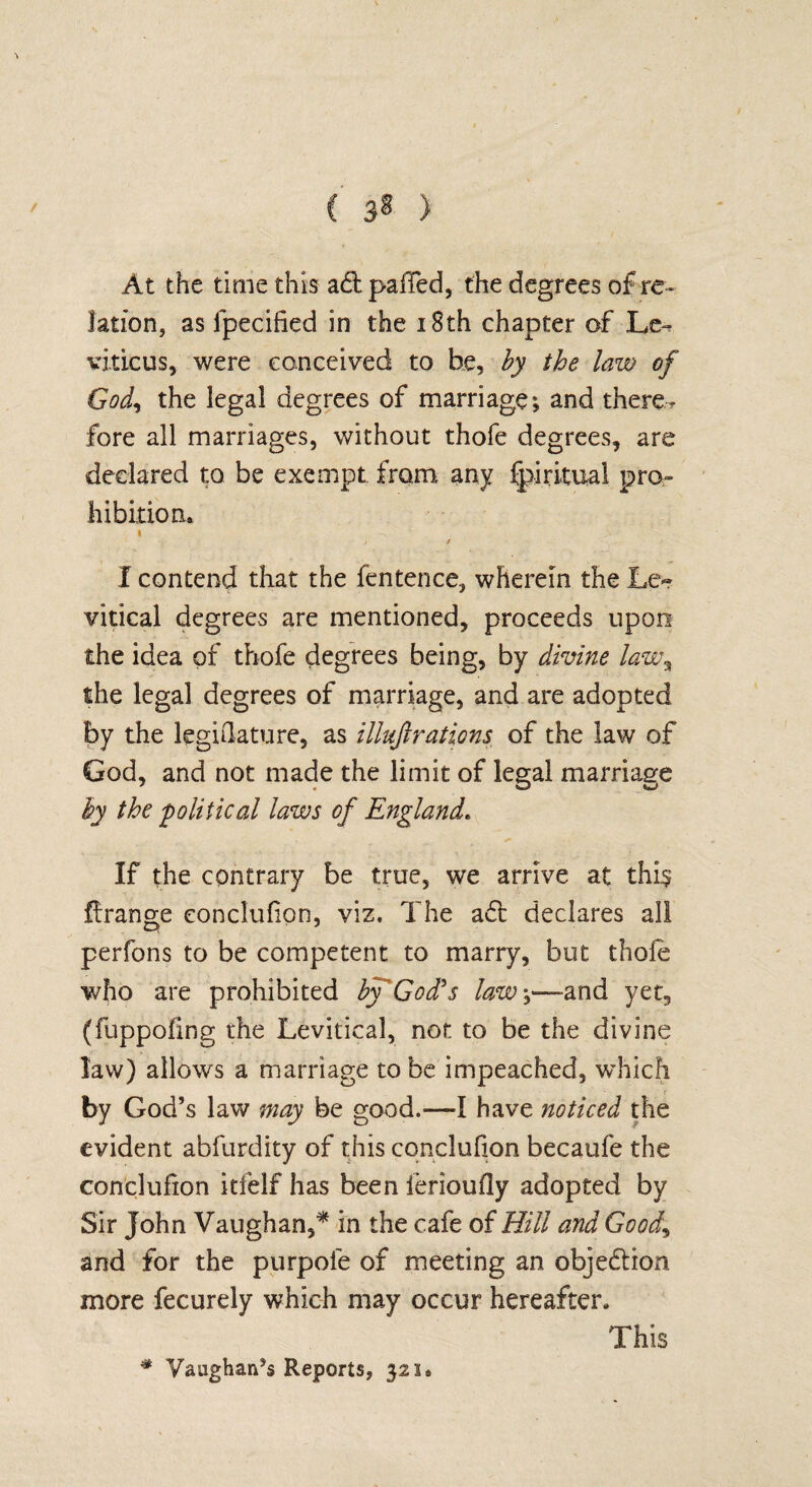 At the time this a£l palled, the degrees of re¬ lation, as fpeciiied in the 18th chapter of Le^ viticus, were conceived to he, by the law of God, the legal degrees of marriage; and there¬ fore all marriages, without thofe degrees, are declared to be exempt from any fpiritual pro¬ hibition. « .-N ' >' it I contend that the fentence, wherein the Lc~ vitical degrees are mentioned, proceeds upon the idea of thofe degrees being, by divine law% the legal degrees of marriage, and are adopted by the legislature, as illujlrations of the law of God, and not made the limit of legal marriage by the political laws of England. If the contrary be true, we arrive at this flrange eonclufion, viz. The aft declares all perfons to be competent to marry, but thole who are prohibited by God's law\—and yet, (fuppofing the Levitical, not to be the divine law) allows a marriage to be impeached, which by God’s law may be good.—I have noticed the evident abfurdity of this eonclufion becaufe the eonclufion itfelf has been ierioufly adopted by Sir John Vaughan,* in the cafe of Hill and Good,, and for the purpole of meeting an objection more fecurely which may occur hereafter. This * Vaughan’s Reports, 321.