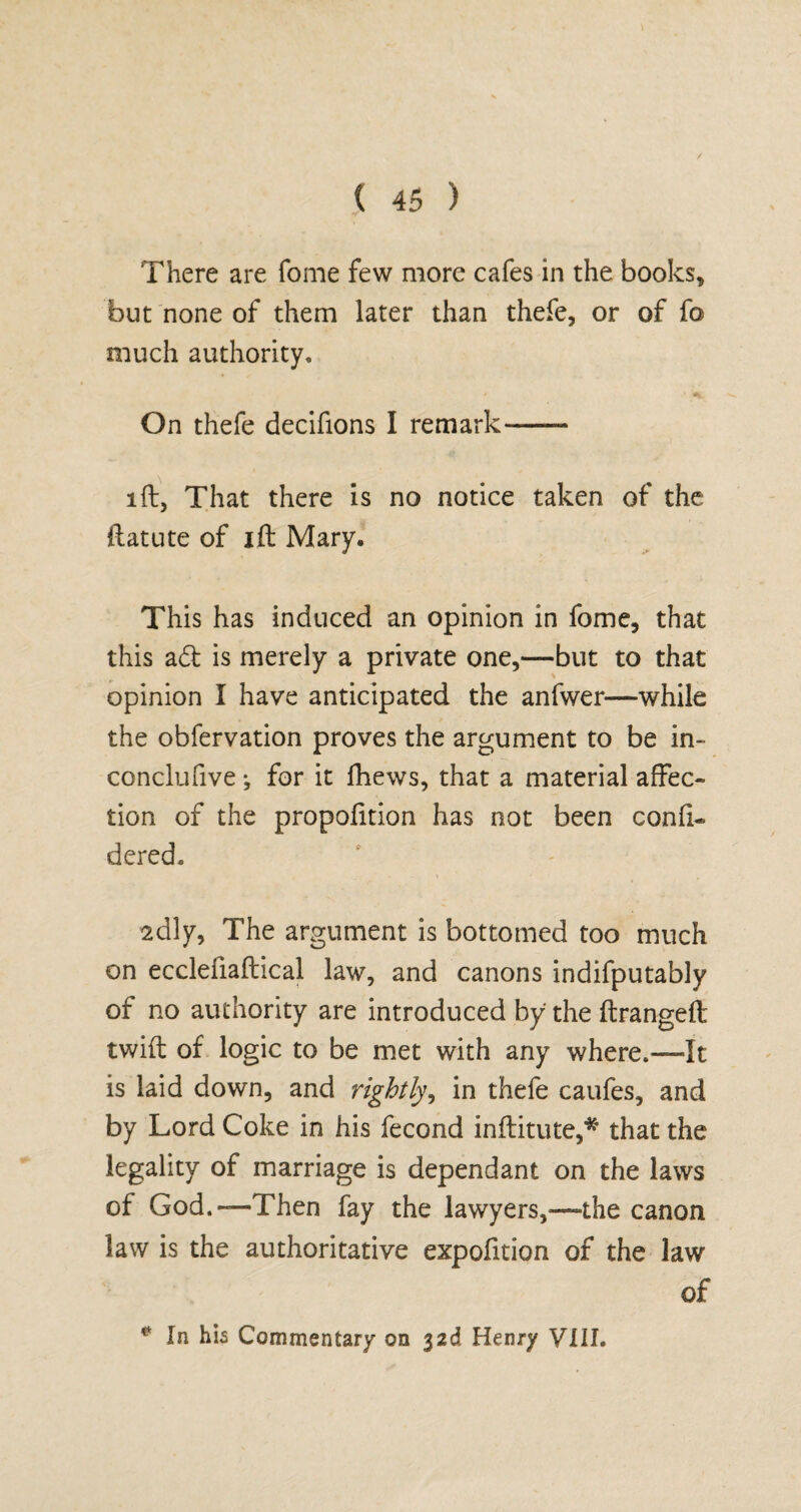 There are Tome few more cafes in the books, but none of them later than thefe, or of fo much authority. On thefe decifions I remark-—- iff, That there is no notice taken of the ftatute of ift Mary. This has induced an opinion in fome, that this adt is merely a private one,—but to that opinion I have anticipated the anfwer—while the obfervation proves the argument to be in- conclufive •, for it fhews, that a material affec¬ tion of the proportion has not been confi- dered. 2dly, The argument is bottomed too much on ecclefiaftical law, and canons indifputably of no authority are introduced by the ftrangeft twift of logic to be met with any where.—It is laid down, and rightly, in thefe caufes, and by Lord Coke in his fecond inflitute,* that the legality of marriage is dependant on the laws of God.—Then fay the lawyers,—the canon law is the authoritative expofition of the law of * In his Commentary on 32d Henry VIII.
