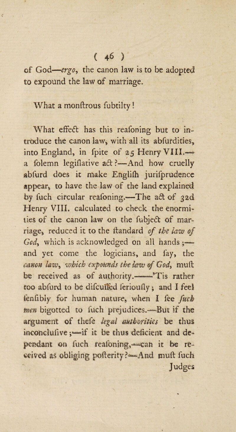 ( 4^ ) of God—ergo, the canon law is to be adopted to expound the law of marriage. What a monftrous fubtilty! What effed has this reafoning but to in¬ troduce the canon law, with all its abfurdides, into England, in fpite of 25 Henry VIII.-— a folemn legiflative ad ?—And how cruelly abfurd does it make Englifh jurifprudence appear, to have the law of the land explained by fuch circular reafoning.—The ad of 32d Henry VIII. calculated to check the enormi¬ ties of the canon law on the fubjed of mar¬ riage* reduced it to the ftandard of the law of God, which is acknowledged on all hands and yet come the logicians, and fay, the canon law, which expounds the law of God, mult be received as of authority.—5Tis rather too abfurd to be difcuf&d lerioufly ; and I feel lenfibiy for human nature, when I fee fuch men bigotted to fuch prejudices.—-But if the argument of thefe legal authorities be thus inconclufive ;*—if it be thus deficient and de-^ pendant on fuch reafoning,—can it be re¬ ceived as obliging pofterity And mu ft fuch Judges