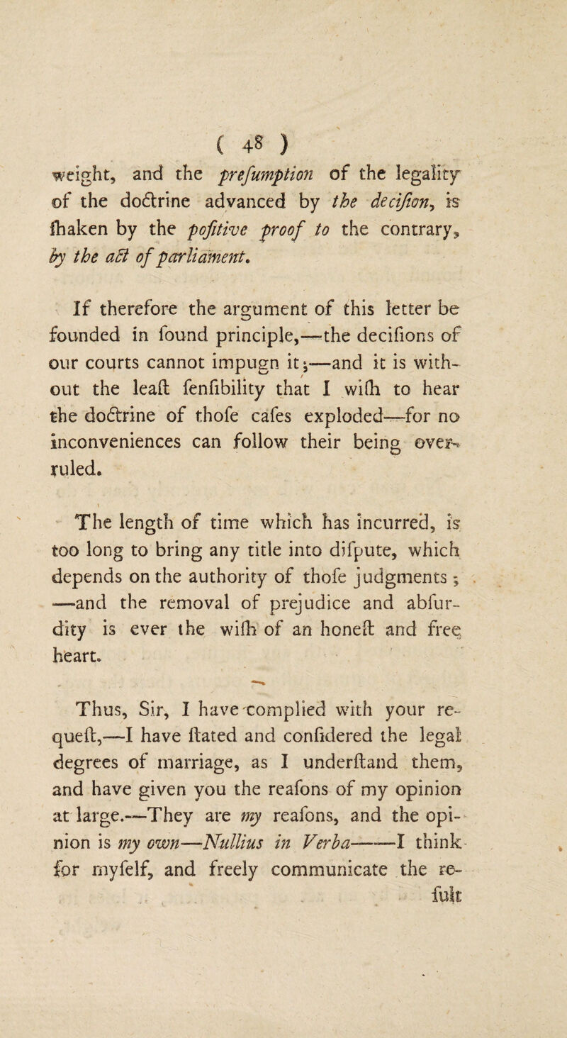 weight, and the prefumption of the legality of the dodtrine advanced by the deeijion, is lhaken by the pofitivc proof to the contrary, by the aft of parliament* If therefore the argument of this letter be founded in found principle,—-the decifions of our courts cannot impugn it *—and it is with¬ out the lead fenfibility that I wifh to hear the dodbine of thofe cafes exploded—for no inconveniences can follow their being over-* ruled. \ The length of time which has incurred, is too long to bring any title into difpute, which depends on the authority of thofe judgments; -—and the removal of prejudice and abfur- dity is ever the wifh of an honed and free heart. Thus, Sir, I havexomplied with your re- qued,—I have dated and corifidered the legai degrees of marriage, as I underdand them, and have given you the reafons of my opinion at large.—They are my reafons, and the opi¬ nion is my own—Nullius in Verba—-—I think for rnyfelf, and freely communicate the re- fuk