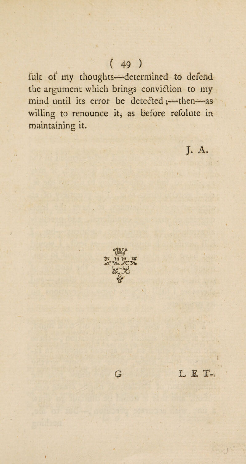 fult of my thoughts—determined to defend the argument which brings convi&ion to my mind until its error be detectedthen—as willing to renounce it, as before refolute in maintaining it. / G L E T- , I