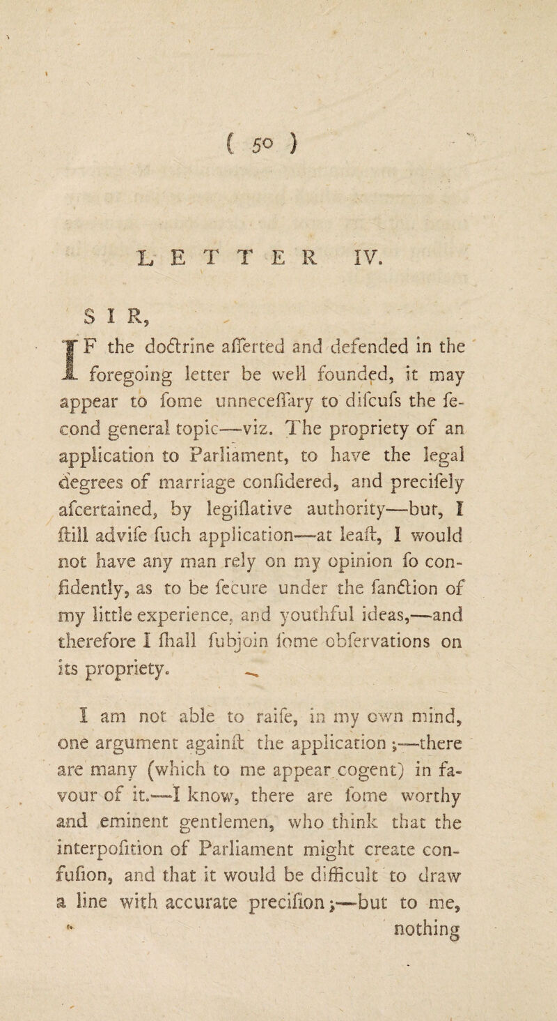 L E T TER IV. S I R, IF the dodtnne afTerted and defended in the foregoing letter be well founded, it may appear to fome unneceffary to'difcufs the fe- cond general topic—viz. The propriety of an application to Parliament, to have the legal degrees of marriage confidered, and precifely afcertained, by legiflative authority—bur, I ftill advife Rich application—at lead, 1 would not have any man rely on my opinion fo con¬ fidently, as to be feeure under the fandlion of my little experience, and youthful ideas,—and therefore 1 fhall fubjoin fome obfervations on its propriety* _ 1 am not able to raife, in my own mind, one argument againft the application there are many (which to me appear cogent) in fa¬ vour of it.—I know, there are fome worthy and eminent gentlemen, who think that the interpofition of Parliament might create con- fufion, and that it would be difficult to draw a line with accurate precifionj—but to me, * nothing