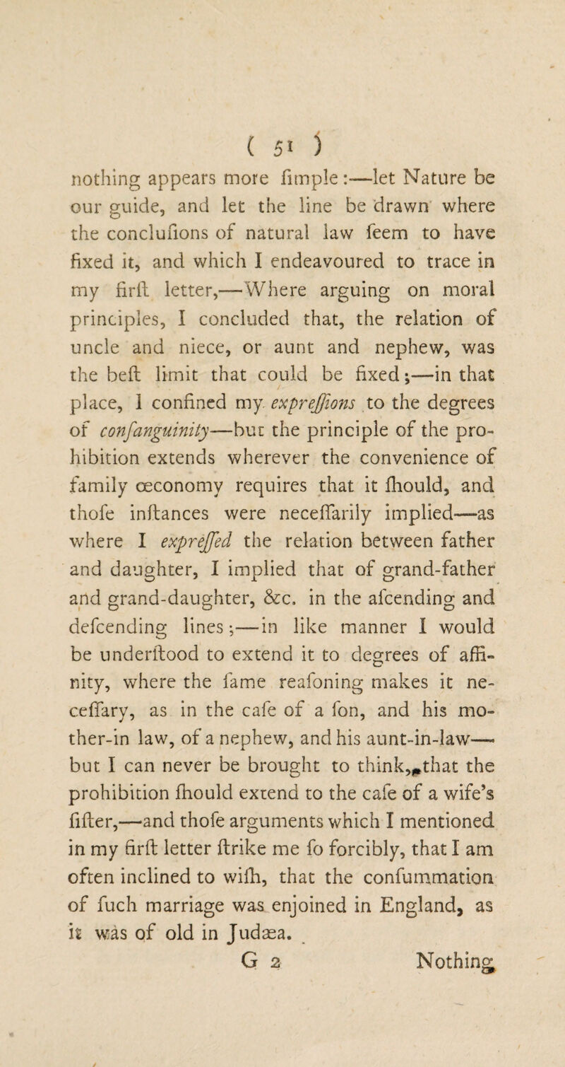 nothing appears more fimple:—let Nature be our guide, and let the line be drawn where the conclufions of natural law feem to have fixed it, and which I endeavoured to trace in my firil letter,—Where arguing on moral principles, I concluded that, the relation of uncle and niece, or aunt and nephew, was the bed limit that could be fixed ;•—in that place, 1 confined my. expreffions to the degrees of confanguinity—but the principle of the pro¬ hibition extends wherever the convenience of family oeconomy requires that it fhould, and thofe inllances were necefiarily implied—as where I exprejfed the relation between father and daughter, I implied that of grand-father and grand-daughter, &c. in the afcending and defcending lines;—in like manner I would be underftood to extend it to degrees of affi¬ nity, where the fame reafoning makes it ne- ceffary, as in the cafe of a fon, and his mo¬ ther-in law, of a nephew, and his aunt-in-law—* but I can never be brought to think,#that the prohibition fhould extend to the cafe of a wife’s filler,—and thofe arguments which I mentioned in my firil letter ftrike me fo forcibly, that I am often inclined to wiffi, that the confummation of fuch marriage was enjoined in England, as it was of old in Judaea. G 2 Nothing;