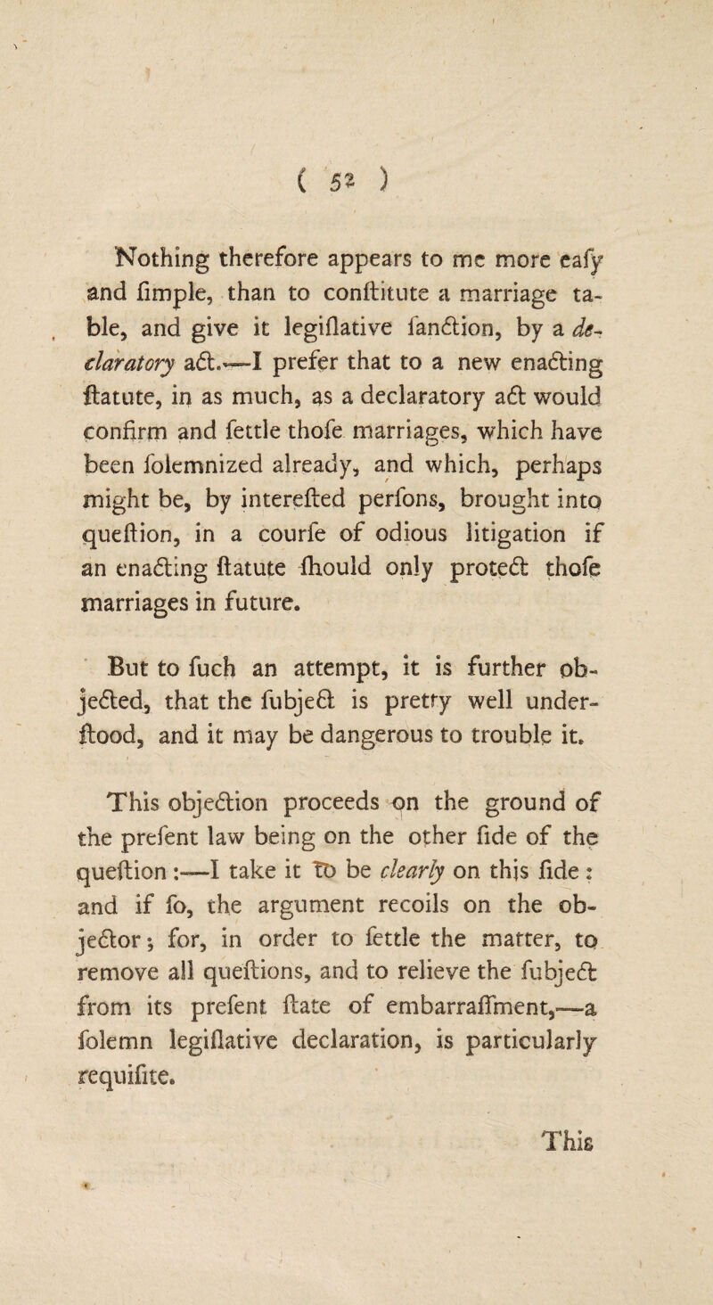 ( 52 ) Nothing therefore appears to me more eafy and fimple, than to conftitute a marriage ta¬ ble, and give it legiflative landtion, by a de¬ claratory adt~X prefer that to a new enadting ftatute, in as much, as a declaratory adt would confirm and fettle thofe marriages, which have been foiemnized already, and which, perhaps might be, by interefted perfons, brought into queftion, in a courfe of odious litigation if an enadting ftatute ftiould only protedt thofe marriages in future. But to fuch an attempt, it is further ob- jedted, that the fubjedt is pretty well under- flood, and it may be dangerous to trouble it. 1 This objedlion proceeds qn the ground of the prefent law being on the other fide of the queftion I take it TO be clearly on this fide : and if fo, the argument recoils on the ob- jedtor; for, in order to fettle the matter, to remove all queftions, and to relieve the fubjedt from its prefent ftate of embarraffment,—a folemn legiflative declaration, is particularly requifite. This