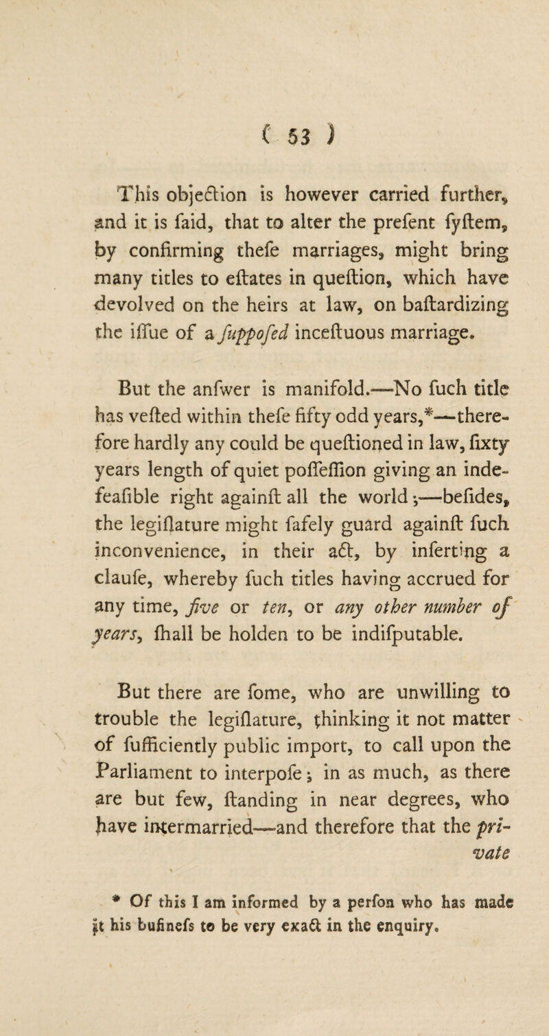 This objection is however carried further* and it is faid, that to alter the prefent fyftem* by confirming thefe marriages, might bring many titles to eflates in queftion, which have devolved on the heirs at law, on baflardizing the iffue of a fuppofed incefluous marriage. But the anfwer is manifold.—No fuch title has veiled within thefe fifty odd years,*—there¬ fore hardly any could be queflioned in law, fixty years length of quiet pofTeflion giving an inde- feafible right againfl all the world;—befides, the legiflature might fafely guard againfl fuch inconvenience, in their aft, by inferring a daufe, whereby fuch titles having accrued for any time, jive or ten, or any other number of years, fhall be holden to be indifputable. But there are fome, who are unwilling to trouble the legiflature, thinking it not matter of fufficiently public import, to call upon the Parliament to interpofe in as much, as there are but few, handing in near degrees, who have intermarried—and therefore that the pri¬ vate * Of this I am informed by a perfon who has made jit his bufinefs to be very exa& in the enquiry.