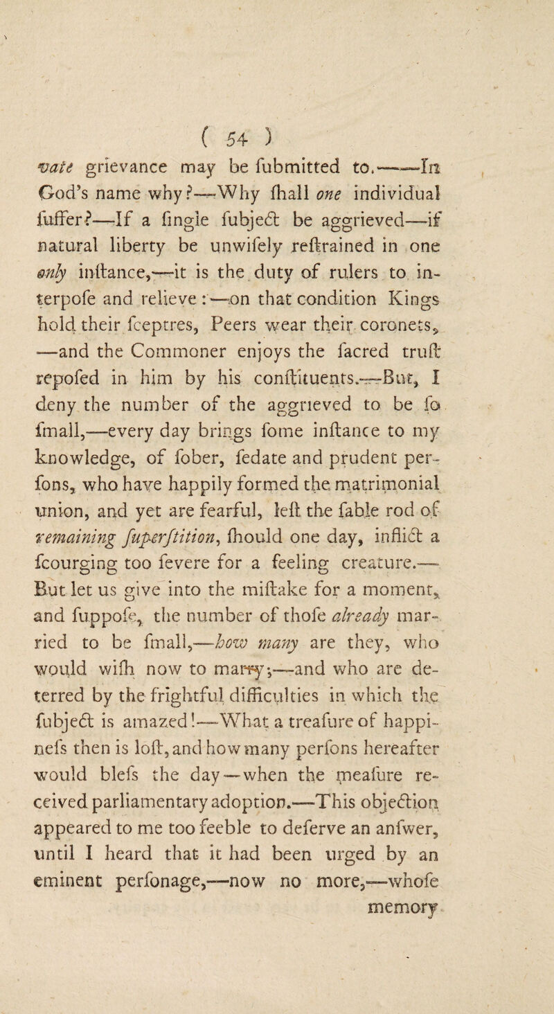 vate grievance may be fubmitted to.——In God’s name why ?—Why fliall one individual fuffer?—-If a fingle fubjedt be aggrieved—if natural liberty be unwifely retrained in one only initance,—it is the duty of rulers to in- terpofe and relieve :—on that condition Kings hold their fceptres, Peers wear their coronets* —and the Commoner enjoys the facred truft repofed in him by his conifituents.—But, I deny the number of the aggrieved to be fa fmall,—every day brings fome inftance to my knowledge, of fober, fedate and prudent per- fons, who have happily formed the matrimonial union, and yet are fearful, left the fable rod of remaining fuperftition, ffiould one day, inffidt a fcourging too fevere for a feeling creature.— But let us give into the miftake for a moment, and fuppole, the number of thofe already mar¬ ried to be fmall,—how many are they, who would wifh now to many*,—and who are de¬ terred by the frightful difficulties in which the fubjedt is amazed!—What a treafureof happi- nefs then is loft, and how many perfons hereafter would bids the day—when the meafure re¬ ceived parliamentary adoption.—This objedtion appeared to me too feeble to deferve an anfwer, until I heard that it had been urged by an eminent perfonage,—now no more,—whofe memory