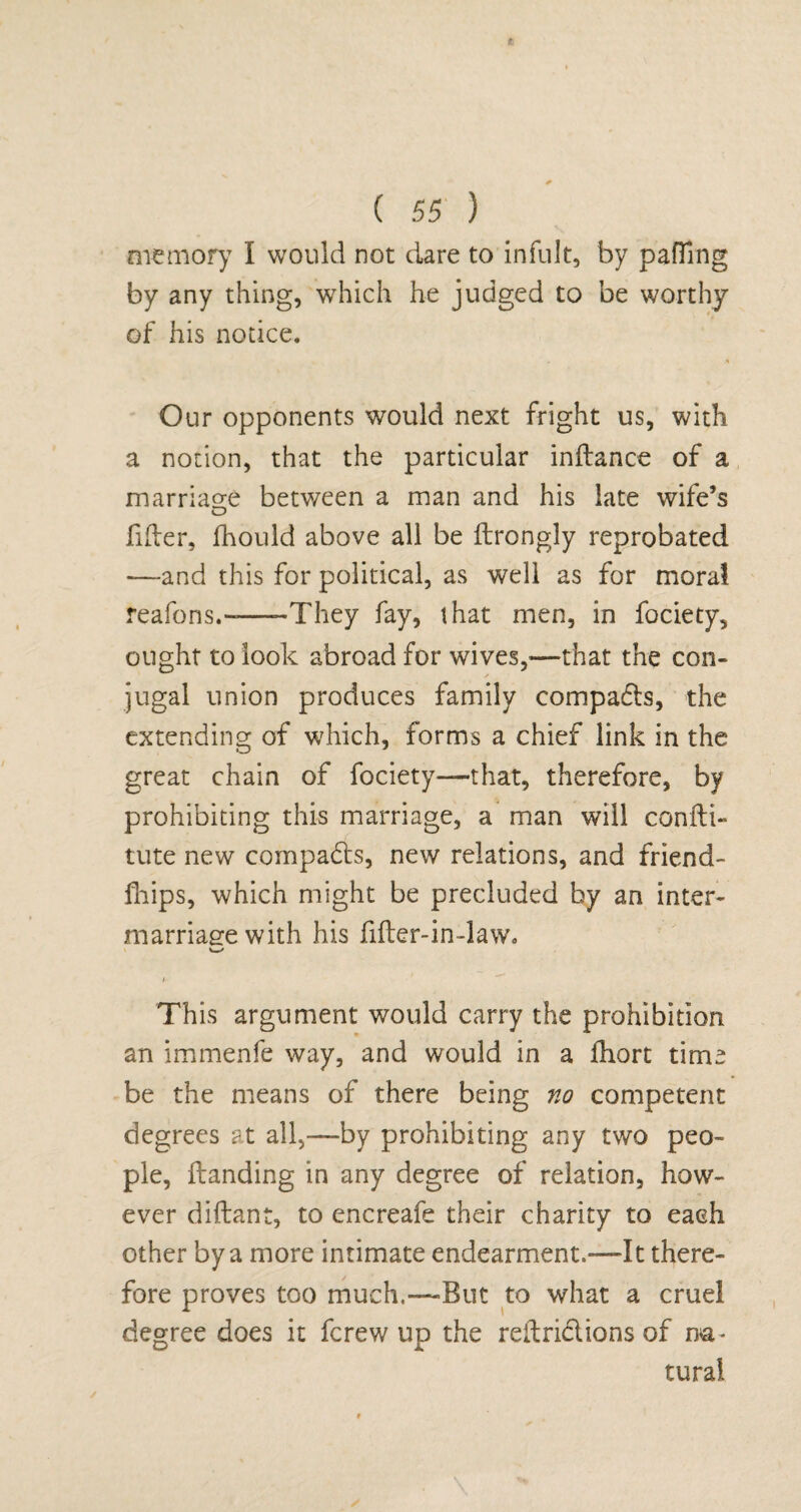 memory I would not dare to infult, by patting by any thing, which he judged to be worthy of his notice. Our opponents would next fright us, with a notion, that the particular inftance of a marriage between a man and his late wife’s fitter, fhould above all be ttrongly reprobated —-and this for political, as well as for moral reafons.-—-They fay, that men, in fociety, ought to look abroad for wives,—that the con- s jugal union produces family compacts, the extending of which, forms a chief link in the great chain of fociety—that, therefore, by prohibiting this marriage, a man will confti- tute new compadts, new relations, and friend- fhips, which might be precluded by an inter¬ marriage with his fifter-in-law. A This argument would carry the prohibition an immenfe way, and would in a ttiort time be the means of there being no competent degrees at all,—by prohibiting any two peo¬ ple, Handing in any degree of relation, how¬ ever diftant, to encreafe their charity to each other by a more intimate endearment.—It there¬ fore proves too much.—But to what a cruel degree does it fcrew up the reftridtions of na¬ tural