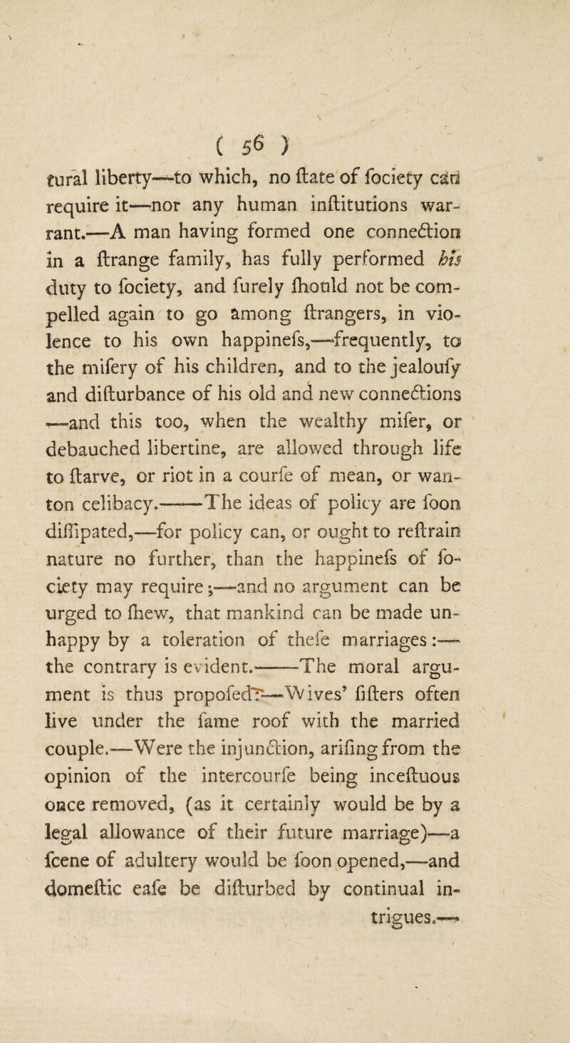 tural liberty—to which, no (late of fociety cad require it—nor any human inftitutions war- rant.—A man having formed one connection in a Arrange family, has fully performed his duty to fociety, and fnrely fhould not be com¬ pelled again to go among Arrangers, in vio¬ lence to his own happinefs,—frequently, to the mifery of his children, and to the jealoufy and diArurbance of his old and new connexions —and this too, when the wealthy mifer, or debauched libertine, are allowed through life to Ararve, or riot in a courfe of mean, or wan¬ ton celibacy.——The ideas of policy are foon diffipated,—for policy can, or ought to reArain nature no further, than the happinefs of fo¬ ciety may requireand no argument can be urged to AiewT, that mankind can be made un¬ happy by a toleration of thefe marriages the contrary is evident.'—“The moral argu¬ ment is thus propofedT—VVIves5 Afters often live under the fame roof with the married couple.—-Were the injunction, ariftngfrom the opinion of the intercourfe being inceftuous once removed, (as it certainly would be by a legal allowance of their future marriage)—a fcene of adultery would be foon opened,—and domeftic eafe be difturbed by continual in« trigues.«~*