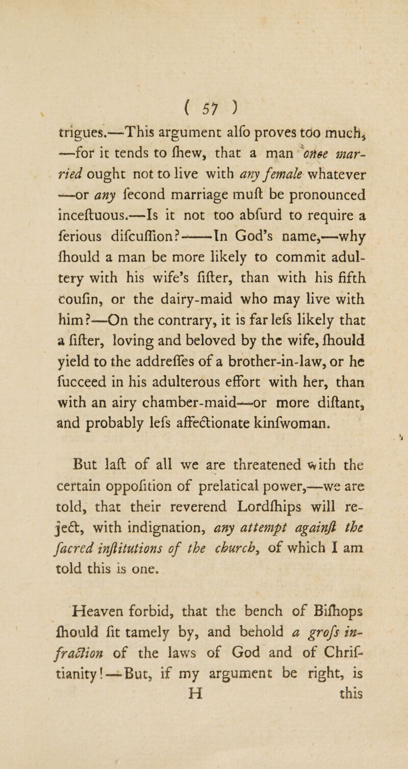 ( 51 ) trigues.—This argument alfo proves too much* —for it tends to fhew, that a man on&e mar¬ ried ought not to live with any female whatever —or any fecond marriage muft be pronounced inceftuous.—Is it not too abfurd to require a ferious difculfion?--In God’s name,—why fhould a man be more likely to commit adul¬ tery with his wife’s filter, than with his fifth, coufin, or the dairy-maid who may live with him?—On the contrary, it is farlefs likely that a filler, loving and beloved by the wife, fhould yield to the addrelfes of a brother-in-law, or he fucceed in his adulterous effort with her, than with an airy chamber-maid—or more diftant* and probably lefs affe&ionate kinfwoman* But lalt of all we are threatened with the certain oppofition of prelatical power,—we are told, that their reverend Lordlhips will re- je£t, with indignation, any attempt againfi the [acred inflitutions of the churchy of which I am told this is one. Heaven forbid, that the bench of Bifliops fhould fit tamely by, and behold a grofs in¬ fraction of the laws of God and of Chris¬ tianity!—But, if my argument be right, is H this