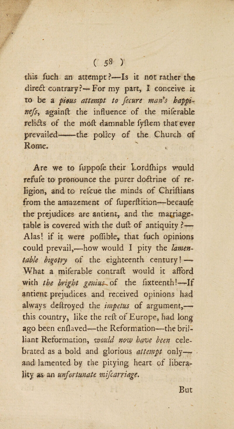 this fuch an attempt ?—Is it not rather the diredl contrary?—For my part, I conceive it to be a pirns attempt to fecure man's bappi- nefs-i againft the influence of the miferabie relids of the mod damnable fyftem that ever prevailed—-—the policy of the Church of Rome* * , Are we to fuppofe their Lordfhips would refufe to pronounce the purer do&rine of re¬ ligion, and to refcue the minds of Chriftians from the amazement of fuperftition—becaufe the prejudices are antient, and the marriage- table is covered with the duft of antiquity ?-— Alas! if it were poftible, that fuch opinions could prevail,—-how would I pity the lamen¬ table bigotry of the eighteenth century! — What a miferabie contrail would it afford with the bright genius^ of the fixteenth!— If antient prejudices and received opinions had always deftroyed the impetus of argument,— this country, like the reft of Europe, had long ago been enflaved—the Reformation—the bril¬ liant Reformation, would now have been cele¬ brated as a bold and glorious attempt only— and lamented by the pitying heart of libera¬ lity as an unfortunate mifcarriage. But