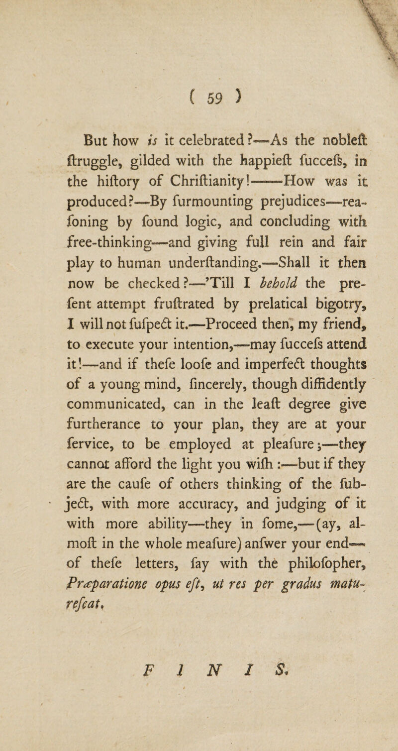 But how is it celebrated ?—As the nobleft ftruggle, gilded with the happieft fuccefs, in the hiilory of Chriftianity!——How was it produced?—By furmounting prejudices—rea- foning by found logic, and concluding with free-thinking—and giving full rein and fair play to human underftanding.—Shall it then now be checked ?—’Till I behold the pre- fent attempt fruftrated by prelatical bigotry* I will not fufpedi; it.—Proceed then, my friend* to execute your intention,—may fuccefs attend it!—and if thefe loofe and imperfeft thoughts of a young mind, fincerely, though diffidently communicated, can in the leaft degree give furtherance to your plan, they are at your fervice, to be employed at pleafure they cannot afford the light you wiffi :—but if they are the caufe of others thinking of the fub~ ' je6t, with more accuracy, and judging of it with more ability—they in fome,—(ay, al- moft in the whole meafure) anfwer your end— of thefe letters, fay with the philofopher. Preparations opus eft, ut res per gradus matu- nfcat. FINIS,