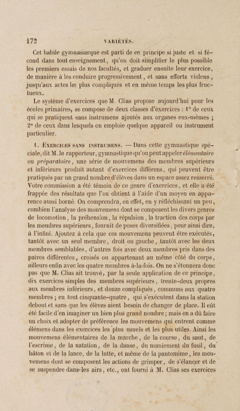 Cet habile gymnasiarque est parti de ce principe si juste et si fé¬ cond dans tout enseignement, qu’on doit simplifier le plus possible les premiers essais de nos facultés, et graduer ensuite leur exercice, de manière à les conduire progressivement, et sans efforts violens , jusqu’aux actes les plus compliqués et en même temps les plus fruc¬ tueux. Le système d’exercices queM. Clias propose aujourd’hui pour les écoles primaires, se compose de deux classes d’exercices : \0 de ceux qui se pratiquent sans instrumens ajoutés aux organes eux-mêmes ; 2° de ceux dans lesquels on emploie quelque appareil ou instrument particulier. 1. Exercices sans instrumens. — Dans cette gymnastique spé¬ ciale, dit M. le rapporteur, gymnastique qu’on peut appeler élémentaire ou 'préparatoire, une série de mouvemens des membres supérieurs et inférieurs produit autant d’exercices difïérens, qui peuvent être pratiqués par un grand nombre d’élèves dans un espace assez resserré. Votre commission a été témoin de ce genre d’exercices, et elle a été frappée des résultats que l’on obtient à l’aide d’un moyen en appa¬ rence aussi borné. On comprendra, en effet, en y réfléchissant un peu, combien l’analyse des mouvemens dont se composent les divers genres de locomotion, la préhension, la répulsion, la traction des corps par les membres supérieurs, fournit de poses diversifiées, pour ainsi dire, à l’infini. Ajoutez à cela que ces mouvemens peuvent être exécutés, tantôt avec un seul membre, droit ou gauche, tantôt avec les deux membres semblables, d’autres fois avec deux membres pris dans des paires différentes, croisés ou appartenant au même côté du corps, ailleurs enfin avec les quatre membres à-la-fois. On ne s’étonnera donc pas que M. Clias ait trouvé, par la seule application de ce principe, dix exercices simples des membres supérieurs , trente-deux propres aux membres inférieurs, et douze compliqués, communs aux quatre membres ; en tout cinquante-quatre, qui s’exécutent dans la station debout et sans que les élèves aient besoin de changer de place. Il eût été facile d’en imaginer un bien plus grand nombre ; mais on a dû faire un choix et adopter de préférence les mouvemens qui entrent comme élémens dans les exercices les plus usuels et les plus utiles. Ainsi les mouvemens élémentaires de la marche, de la course, du saut, de l’escrime, de la natation, de la danse, du maniement du fusil, du bâton et de la lance, de la lutte, et même de la pantomime, les mou¬ vemens dont se composent les actions de grimper, de s’élancer et de se suspendre dans-les airs, etc., ont fourni à M. Clias ses exercices