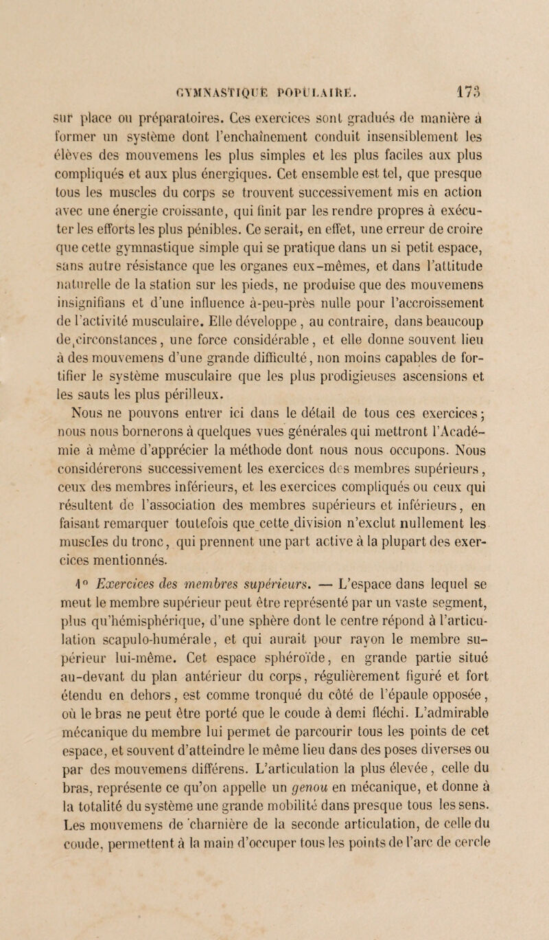 sur place ou préparatoires. Ces exercices sont gradués de manière à former un système dont renchaînement conduit insensiblement les élèves des mouvemens les plus simples et les plus faciles aux plus compliqués et aux plus énergiques. Cet ensemble est tel, que presque tous les muscles du corps se trouvent successivement mis en action avec une énergie croissante, qui finit par les rendre propres à exécu¬ ter les efforts les plus pénibles. Ce serait, en effet, une erreur de croire que cette gymnastique simple qui se pratique dans un si petit espace, sans autre résistance que les organes eux-mêmes, et dans l’attitude naturelle de la station sur les pieds, ne produise que des mouvemens insignifians et d’une influence à-peu-près nulle pour l’accroissement de l'activité musculaire. Elle développe , au contraire, dans beaucoup de circonstances, une force considérable, et elle donne souvent lieu à des mouvemens d’une grande difficulté, non moins capables de for¬ tifier le système musculaire que les plus prodigieuses ascensions et les sauts les plus périlleux. Nous ne pouvons entrer ici dans le détail de tous ces exercices ; nous nous bornerons à quelques vues générales qui mettront l’Acadé¬ mie à même d’apprécier la méthode dont nous nous occupons. Nous considérerons successivement les exercices des membres supérieurs, ceux des membres inférieurs, et les exercices compliqués ou ceux qui résultent de l’association des membres supérieurs et inférieurs, en faisant remarquer toutefois que cette^division n’exclut nullement les muscles du tronc, qui prennent une part active à la plupart des exer¬ cices mentionnés. 1° Exercices clés membres supérieurs. — L’espace dans lequel se meut le membre supérieur peut être représenté par un vaste segment, plus qu’hémisphérique, d’une sphère dont le centre répond à l’articu¬ lation scapulo-humérale, et qui aurait pour rayon le membre su¬ périeur lui-même. Cet espace sphéroïde, en grande partie situé au-devant du plan antérieur du corps, régulièrement figuré et fort étendu en dehors, est comme tronqué du côté de l’épaule opposée, où le bras ne peut être porté que le coude à demi fléchi. L’admirable mécanique du membre lui permet de parcourir tous les points de cet espace, et souvent d’atteindre le même lieu dans des poses diverses ou par des mouvemens différens. L’articulation la plus élevée, celle du bras, représente ce qu’on appelle un genou en mécanique, et donne à la totalité du système une grande mobilité dans presque tous les sens. Les mouvemens de charnière de la seconde articulation, de celle du coude, permettent à la main d’occuper tous les points de l’arc de cercle