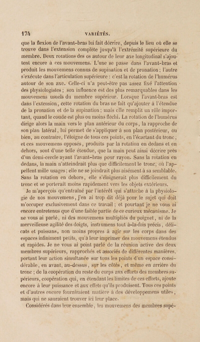 que la flexion de l’avant-bras lui fait décrire, depuis le lieu où elle se trouve dans l’extension complète jusqu’à l’extrémité supérieure du membre. Deux rotations des os autour de leur axe longitudinal s’ajou¬ tent encore à ces mouvemens. L’une se passe dans l’avant-bras et produit les mouvemens connus de supination et de pronation; l’autre s’exécute dans l’articulation supérieure : c’est la rotation de l’humérus autour de son axe. Celle-ci n’a peut-être pas assez fixé l’attention des physiologistes ; son influence est des plus remarquables dans les mouvemens usuels du membre supérieur. Lorsque l’avant-bras est dans l’extension, cette rotation du bras ne fait qu’ajouter à l’étendue de la pronation et de la supination ; mais elle remplit un rôle impor¬ tant, quand le coude est plus ou moins fléchi. La rotation de l’humérus dirige alors la main vers le plan antérieur du corps, la rapproche de son plan latéral, lui permet de s’appliquer à son plan postérieur, ou bien, au contraire, l’éloigne de tous ces points, en l’écartant du tronc, et ces mouvemens opposés, produits par la rotation en dedans et en dehors, sont d’une telle étendue, que la main peut ainsi décrire près d’un demi-cercle ayant l’avant-bras pour rayon. Sans la rotation en dedans, la main n’atteindrait plus que difficilement le tronc, où l’ap¬ pellent mille usages ; elle ne se joindrait plus aisément à sa semblable. Sans la rotation en dehors, elle s’éloignerait plus difficilement du tronc et se porterait moins rapidement vers les objets extérieurs. Je m’aperçois qu’entraîné par l’intérêt qui s’attache à la physiolo¬ gie de nos mouvemens, j’en ai trop dit déjà pour le sujet qui doit m’occuper exclusivement dans ce travail ; et pourtant je ne vous ai encore entretenus que d’une faible partie de ce curieux mécanisme. Je ne vous ai parlé, ni des mouvemens multipliés du poignet, ni de la merveilleuse agilité des doigts, instiumens tout à-la-fois précis, déli¬ cats et puissans, non moins propres à agir sur les corps dans des espaces infiniment petits, qu’à leur imprimer des mouvemens étendus et rapides. Je ne vous ai point parlé de la réunion active des deux membres supérieurs, rapprochés et associés de différentes manières, portant leur action simultanée sur tous les points d’un espace consi¬ dérable, en avant, au-dessus, syr les côtés, et même en arrière du tronc ; de la coopération du reste du corps aux efforts des membres su¬ périeurs, coopération qui, en étendant les limites de ces efforts, ajoute encore à leur puissance et aux effets qu’ils produisent. Tous ces points et d’autres encore fourniraient matière à des développemens utiles, mais qui ne sauraient trouver ici leur place- Considérés dans leur ensemble, les mouvemens des membres supé-