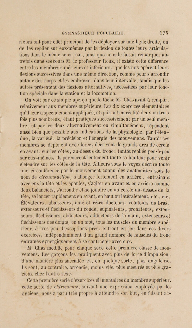 rieurs ont pour effet principal de les déployer sur line ligne droite, ou de les replier sur eux-mêmes par la flexion de toutes leurs articula¬ tions dans le même sens ; car, ainsi que nous le faisait remarquer au¬ trefois dans ses cours M. le professeur Roux, il existe cette différence entre les membres supérieurs et inférieurs, que les uns opèrent leurs flexions successives dans une même direction, comme pour s’arrondir autour des corps et les embrasser dans leur intervalle, tandis que les autres présentent des flexions alternatives, nécessitées par leur fonc¬ tion spéciale dans la station et la locomotion. On voit par ce simple aperçu quelle lâche M. Clias avait à remplir, relativement aux membres supérieurs. Les dix exercices élémentaires qu’il leur a spécialement appliqués, et qui sont en réalité deux ou trois fois plus nombreux, étant pratiqués successivement par un seul mem¬ bre, et par les deux alternativement ou simultanément, répondent aussi bien que possible aux indications de la physiologie, par l’éten¬ due, la variété, la précision et l’énergie des mouvemens. Tantôt ces membres se déploient avec force, décrivent de grands arcs de cercle en avant, sur les côtés, au-dessus du tronc; tantôt repliés peu-à-peu sur eux-mêmes, ils parcourent lentement toute sa hauteur pour venir s’étendre sur les côtés de la tête. Ailleurs vous le voyez décrire toute une circonférence par le mouvement connu des anatomistes sous le nom de circumduction, s’allonger fortement en arrière, entraînant avec eux la tète et les épaules, s’agiter en avant et en arrière comme deux balanciers, s’arrondir et se joindre en un cercle au-dessus de la tête, se lancer rapidement en avant, en haut ou latéralement, etc., etc. Élévateurs, abaisseurs, anté et rétro-ducteurs, rotateurs du bras, extenseurs et fléchisseurs du coude, supinateurs, pronateurs, exten¬ seurs, fléchisseurs, abducteurs, adducteurs de la main, extenseurs et fléchisseurs des doigts, en un mot, tous les muscles du membre supé¬ rieur, à très peu d'exceptions près, entrent en jeu dans ces divers exercices, indépendamment d’un grand nombre de muscles du tronc entraînés synergiquement à se contracter avec eux. M. Clias modifie pour chaque sexe cette première classe de mou¬ vemens. Les garçons les pratiquent avec plus de force d’impulsion , d'une manière plus saccadée et, en quelque sorte, plus anguleuse. Ils sont, au contraire, arrondis, moins vifs, plus mesurés et plus gra¬ cieux chez l’autre sexe. Cette première série d’exercices élémentaires du membre supérieur, cette sorte de chironomie, suivant une expression employée parles anciens, nous a paru très propre à atteindre son but, en faisant ac-