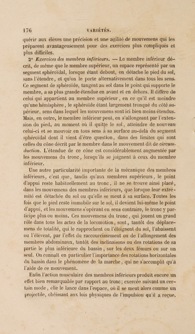 quérir aux élèves une précision et une agilité de mouvemens qui le» préparent avantageusement pour des exercices plus compliqués et plus difficiles. 2° Exercices des membres inférieurs. — Le membre inférieur dé¬ crit, de même que le membre supérieur, un espace représenté par un segment sphéroïdal, lorsque étant debout, on détache le pied du sol, sans l’étendre, et qu’on le porte alternativement dans tous les sens. Ce segment de sphéroïde, tangent au sol dans le point qui supporte le membre, a sa plus grande étendue en avant et en dehors. Il diffère de celui qui appartient au membre supérieur, en ce qu’il est moindre qu’une hémisphère, le sphéroïde étant largement tronqué du côté su¬ périeur, sens dans lequel les mouvemens sont ici bien moins étendus. Mais, en outre, le membre inférieur peut, en s’allongeant par l’exten¬ sion du pied, au moment où il quitte le sol, atteindre de nouveau celui-ci et se mouvoir en tous sens à sa surface au-delà du segment sphéroïdal dont il vient d’être question, dans des limites qui sont celles du cône décrit par le membre dans le mouvement dit de circum- duction. L’étendue de ce cône est considérablement augmentée par les mouvemens du tronc, lorsqu’ils se joignent à ceux du membre inférieur. Une autre particularité importante de la mécanique des membres inférieurs, c’est que, tandis qu’aux membres supérieurs, le point d’appui reste habituellement au tronc, il ne se trouve ainsi placé, dans les mouvemens des membres inférieurs, que lorsque leur extré¬ mité est détachée du sol ou qu’elle se meut à sa surface. Toutes les fois que le pied reste immobile sur le sol, il devient lui-même le point d’appui, et les mouvemens s’opérant en sens contraire, le tronc y par¬ ticipe plus ou moins. Ces mouvemens du tronc, qui jouent un grand rôle dans tous les actes de la locomotion, sont, tantôt des déplace- mens de totalité, qui le rapprochent ou l’éloignent du sol, l’abaissent ou lelèvent, par l’effet du raccourcissement ou de l’allongement des membres abdominaux, tantôt des inclinaisons ou des rotations de sa partie le plus inférieure du bassin , sur les deux fémurs ou sur un seul. On connaît en particulier l’importance des rotations horizontales du bassin dans le phénomène de la marche, qui ne s’accomplit qu’à l’aide de ce mouvement. Enfin l'action musculaire des membres inférieurs produit encore un effet bien remarquable par rapport au tronc; exercée suivant un cer¬ tain mode , elle le lance dans l’espace, où il se meut alors comme un projectile, obéissant aux lois physiques de l’impulsion qu’il a reçue.