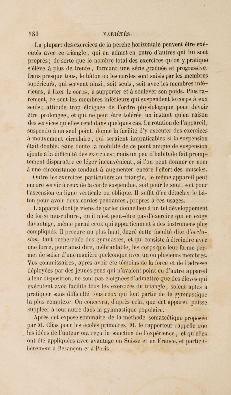 La plupart des exercices de la perche horizontale peuvent être exé¬ cutés avec ce triangle, qui en admet en outre d’autres qui lui sont propres ; de sorte que le nombre total des exercices qu’on y pratique s’élève à plus de trente, formant une série graduée et progressive. Dans presque tous, le bâton ou les cordes sont saisis par les membres supérieurs, qui servent ainsi, soit seuls, soit avec les membres infé¬ rieurs, à fixer le corps, à supporter et à soulever son poids. Plus ra¬ rement, ce sont les membres inférieurs qui suspendent le corps à eux seuls; attitude trop éloignée de l’ordre physiologique pour devoir être prolongée, et qui ne peut être tolérée un instant qu’en raison des services qu’elles rend dans quelques cas. La rotation de l’appareil, suspendu à un seul point, donne la facilité d’y exécuter des exercices à mouvement circulaire, qui seraient impraticables si la suspension était double. Sans doute la mobilité de ce point unique de suspension ajoute à la difficulté des exercices ; mais un peu d’habitude fait promp¬ tement disparaître ce léger inconvénient, si l’on peut donner ce nom à une circonstance tendant à augmenter encore l’effort des muscles. Outre les exercices particuliers au triangle, le même appareil peut encore servir à ceux de la corde suspendue, soit pour le saut, soit pour l’ascension en ligne verticale ou oblique. Il suffit d’en détacher le bâ¬ ton pour avoir deux cordes pendantes, propres à ces usages. L’appareil dont je viens de parler donne lieu à un tel développement de force musculaire, qu’il n’est peut-être pas d’exercice qui en exige davantage, même parmi ceux qui appartiennent à des instrumens plus compliqués. Il procure au plus hauLdegré cette faculté dite d’occlu- sion, tant recherchée des gymnastes, et qui consiste à étreindre avec une force, pour ainsi dire, inébranlable, les corps que leur forme per¬ met de saisir d’une manière quelconque avec un ou plusieurs membres. Vos commissaires, après avoir été témoins de la force et de l’adresse déployées par des jeunes gens qui n’avaient point eu d’autre appareil à leur disposition, ne sont pas éloignées d’admettre que des élèves qui exécutent avec facilité tous les exercices du triangle, soient aptes à pratiquer sans difficulté tous ceux qui font partie de la gymnastique la plus complexe. On concevra, d’après cela, que cet appareil puisse suppléer à tout autre dans la gymnastique populaire. Après cet exposé sommaire de la méthode somascétique proposée par M. Clias pour les écoles primaires, M. le rapporteur rappelle que les idées de l’auteur ont reçu la sanction de l’expérience, et qu’el'es ont été appliquées avec avantage en Suisse et en France, et particu¬ lièrement à Besancon et à Fa ris. »*