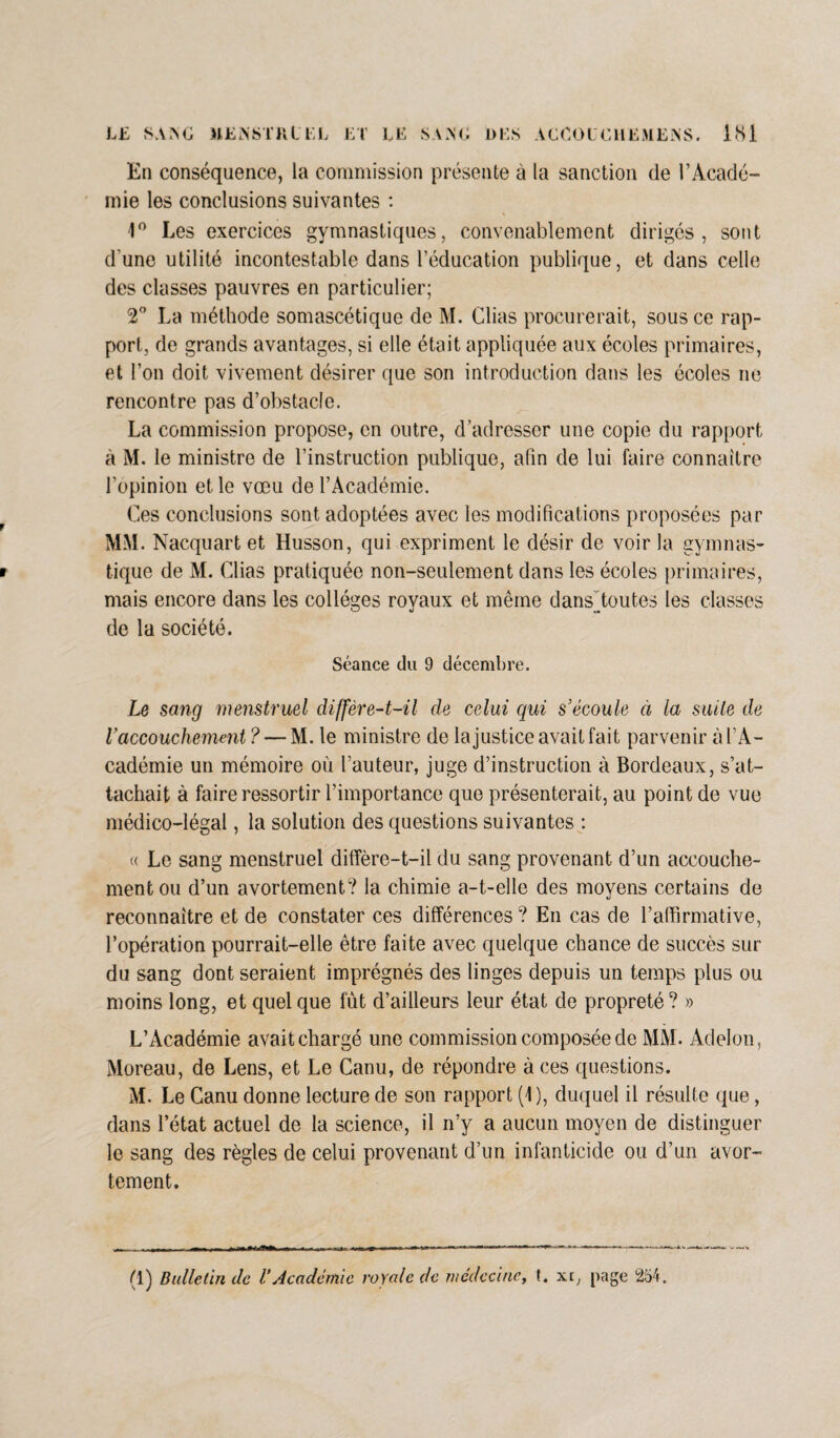 LE SANG MElN'STFilEL ET LE SANG DES ACCOLE H EM EN S. IS1 En conséquence, la commission présente à la sanction de l’Acadé¬ mie les conclusions suivantes : 1° Les exercices gymnastiques, convenablement dirigés, sont d une utilité incontestable dans l’éducation publique, et dans celle des classes pauvres en particulier; 2° La méthode somascétique de M. Clias procurerait, sous ce rap¬ port, de grands avantages, si elle était appliquée aux écoles primaires, et l’on doit vivement désirer que son introduction dans les écoles ne rencontre pas d’obstacle. La commission propose, en outre, d’adresser une copie du rapport à M. le ministre de l’instruction publique, afin de lui faire connaître l’opinion et le vœu de l’Académie. f Ces conclusions sont adoptées avec les modifications proposées par MM. Nacquart et Husson, qui expriment le désir de voir la gvmnas- • tique de M. Clias pratiquée non-seulement dans les écoles primaires, mais encore dans les collèges royaux et même dansAoutes les classes de la société. Séance du 9 décembre. Le sang menstruel diffère-t-il de celui qui s’écoule à la suite de Vaccouchement? — M. le ministre de la justice avait fait parvenir à l’A¬ cadémie un mémoire où l’auteur, juge d’instruction à Bordeaux, s’at¬ tachait à faire ressortir l’importance que présenterait, au point de vue médico-légal, la solution des questions suivantes : « Le sang menstruel diffère-t-il du sang provenant d’un accouche¬ ment ou d’un avortement? la chimie a-t-elle des moyens certains de reconnaître et de constater ces différences ? En cas de l’affirmative, l’opération pourrait-elle être faite avec quelque chance de succès sur du sang dont seraient imprégnés des linges depuis un temps plus ou moins long, et quelque fût d’ailleurs leur état de propreté? » L’Académie avait chargé une commission composée de MM. Adelon, Moreau, de Lens, et Le Canu, de répondre à ces questions. M. Le Canu donne lecture de son rapport (1 ), duquel il résulte que, dans l’état actuel de la science, il n’y a aucun moyen de distinguer le sang des règles de celui provenant d’un infanticide ou d’un avor¬ tement. (1) Bulletin de VAcadémie royale de médecine, t. xc, page 254.