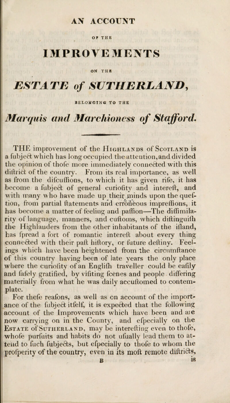 AN ACCOUNT OF THE IMPROVEMENTS ON THE ESTATE of SUTHERLAND, BELONGING TO THE Marquis and Marchioness of Stafford. THE improvement of the Highlands of Scotland is a fubjeft; which has long occupied the attention,and divided the opinion of thofe more immediately connected with this diftrifct of the country. From its real importance, as well as from the difcuffions, to which it has given rife, it has become a fubje6t of general curiofity and intereft, and with many who have made up their .minds upon the quef- tion, from partial ftatements and erroneous impreffions, it has become a matter of feeling and paftion—The d iffi mi la¬ ri ty of language, manners, and cuftoms, which diftinguifh the Highlanders from the other inhabitants of the ifland, has fpread a fort of romantic intereft about every thing conne6ted with their paft hiftory, or future deftiny. Feel¬ ings which have been heightened from the circumftance of this country having been of late years the only place wdiere the euriolity of an Englifh traveller could be eaftly and fafely gratified, by vifiting fcenes and people differing materially from what he was daily accuftomed to contem¬ plate. For thefe reafons, as well as on account of the import¬ ance of the fubje6t itfelf, it is expe6ted that the following account of the Improvements which have been and aie now7 carrying on in the County, and especially on the Estate of Sutherland, may be interefting even to thofe, whofe purfuits and habits do not ufually lead them to at¬ tend to fuch fubje6ts, but efpecially to thofe to whom the profperity of the country, even in its moll remote diftri&s, B is