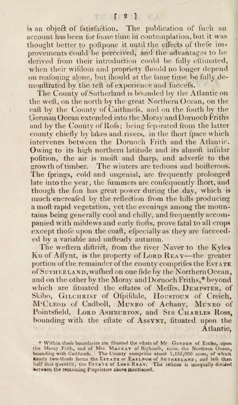 is an objeft of fatisfacfion. The publication of inch an account has been for fouie time in contemplation, but it was thought better to poftpone it until the effects of theie im¬ provements could be perceived, and the advantages to be derived from their introduction could be fully efti mated, when their wifdom and propriety fhould no longer depend on reafoning alone, but fhould at the fame time be fully de- monftrated by the teft of experience and fuccefs. The County of Sutherland is bounded by the Atlantic on the weft, on the north by the great Northern Ocean, on the eaft by the County of Caithnefs, and on the fouth by the German Ocean extended into the Moray and Dornoch friths and by the County of Rofs; being feparated from the latter county chiefly by lakes and rivers, in the fhort fpace which intervenes between the Dornoch Frith and the Atlantic. Owing to its high northern latitude and its almoft infular pofition, the air is moift and fharp, and adverfe to the growth of timber. The winters are tedious and boifterous. The fprings, cold and ungenial, are frequently prolonged late into the year, the fummers are confequently fhort, and though the fun has great power during the day, which is much encreafed by the reflection from the hills producing a moft rapid vegetation, yet the evenings among the moun¬ tains being generally cool and chilly, and frequently accom¬ panied with mildews and early frofts, prove fatal to all crops except thofe upon the coaft, efpeeially as they are fucceed- ed by a variable and unfteady autumn. The weftern diftriCf, from the river Naver to the Kyles Ku of Affynt, is the property of Lord Rea y—the greater portion of the remainder of the county comprifes the Estate of Sutherland, waffled on one fide by the Northern Ocean, and on the other by the Moray and Dornoch Friths,* beyond which are fttuated the eftates of Meffrs. Dempster, of Skibo, Gilchrist of Ofpifdale, IIoustoun of Creich, M‘Cleod of Cadboll, Mijnro of Achany, Munro of Pointsfield, Lord Ashburton, and Sir Charles Ross, bounding with the eftate of Assynt, lituated upon the Atlantic, * Within thefe boundaries are lituated the ellate of Mr Gordon of Embo, upon the Moray Frith, and of Mrs. Mackay of Bighoufe, upon the Northern Ocean, bounding with Caithnefs. The County compril'es about 1,152,000 acres, of which nearly two-thirds forms the Estate or Earldom of Sutherland; and lefs than half that quantity, the Estate of Lord Riay. The relidue is unequally divided between the remaining Proprietors above mentioned.