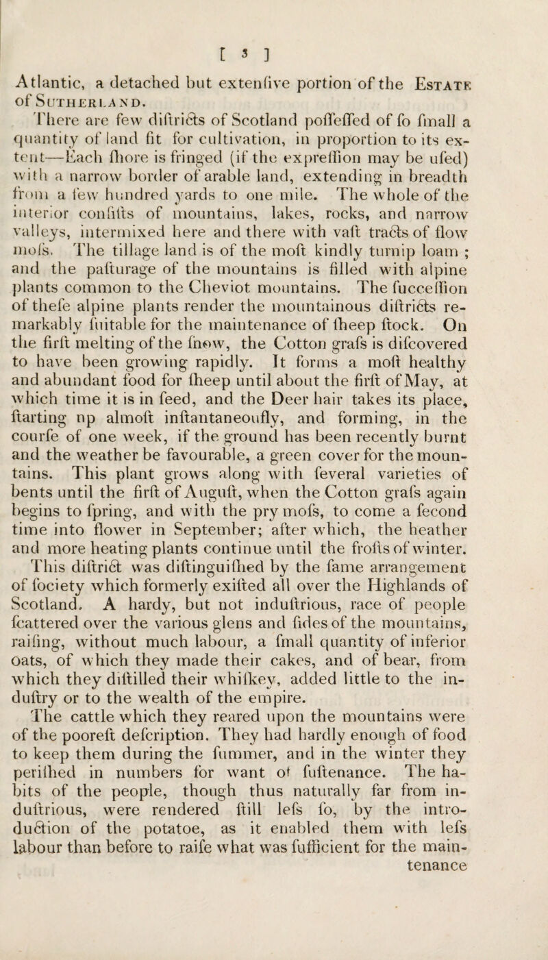 Atlantic, a detached but extenfive portion of the Estate of Sutherland. There are few diitri6fs of Scotland poffeffed of fo fmall a quantity of land fit for cultivation, in proportion to its ex¬ tent—Each fhore is fringed (if the exprelfion may be ufed) with a narrow border of arable land, extending in breadth from a few hundred yards to one mile. The whole of the interior con fills of mountains, lakes, rocks, and narrow valleys, intermixed here and there with vafl trafe of flow mols. The tillage land is of the moft kindly turnip loam ; and the pafturage of the mountains is filled with alpine plants common to the Cheviot mountains. The fucceifion of thefe alpine plants render the mountainous dillricts re¬ markably fuitable for the maintenance of lheep flock. On the firfl melting of the fnow, the Cotton grafs is difcovered to have been growing rapidly. It forms a mofl healthy and abundant food for fheep until about the firfl of May, at which time it is in feed, and the Deer hair takes its place, ftarting np almoft inflantaneoufly, and forming, in the courfe of one week, if the ground has been recently burnt and the weather be favourable, a green cover for the moun¬ tains. This plant grows along with feveral varieties of bents until the firfl of Augufl, when the Cotton grafs again begins to fpring, and with the pry mofs, to come a fecond time into flower in September; after which, the heather and more heating plants continue until the frofls of winter. This diflri61 was diftinguiflied by the fame arrangement of fociety which formerly exifled all over the Highlands of Scotland. A hardy, but not induflrious, race of people fcattered over the various glens and fidesof the mountains, railing, without much labour, a fmall quantity of inferior oats, of which they made their cakes, and of bear, from which they dillilled their whifkev, added little to the in- duflry or to the wealth of the empire. The cattle which they reared upon the mountains were of the pooreft defcription. They had hardly enough of food to keep them during the fummer, and in the winter they perifhed in numbers for want ot fuflenance. The ha¬ bits of the people, though thus naturally far from in- duftrious, were rendered ftill lefs fo, by the intro- du6tion of the potatoe, as it enabled them with lefs labour than before to raife what was fufficient for the main¬ tenance