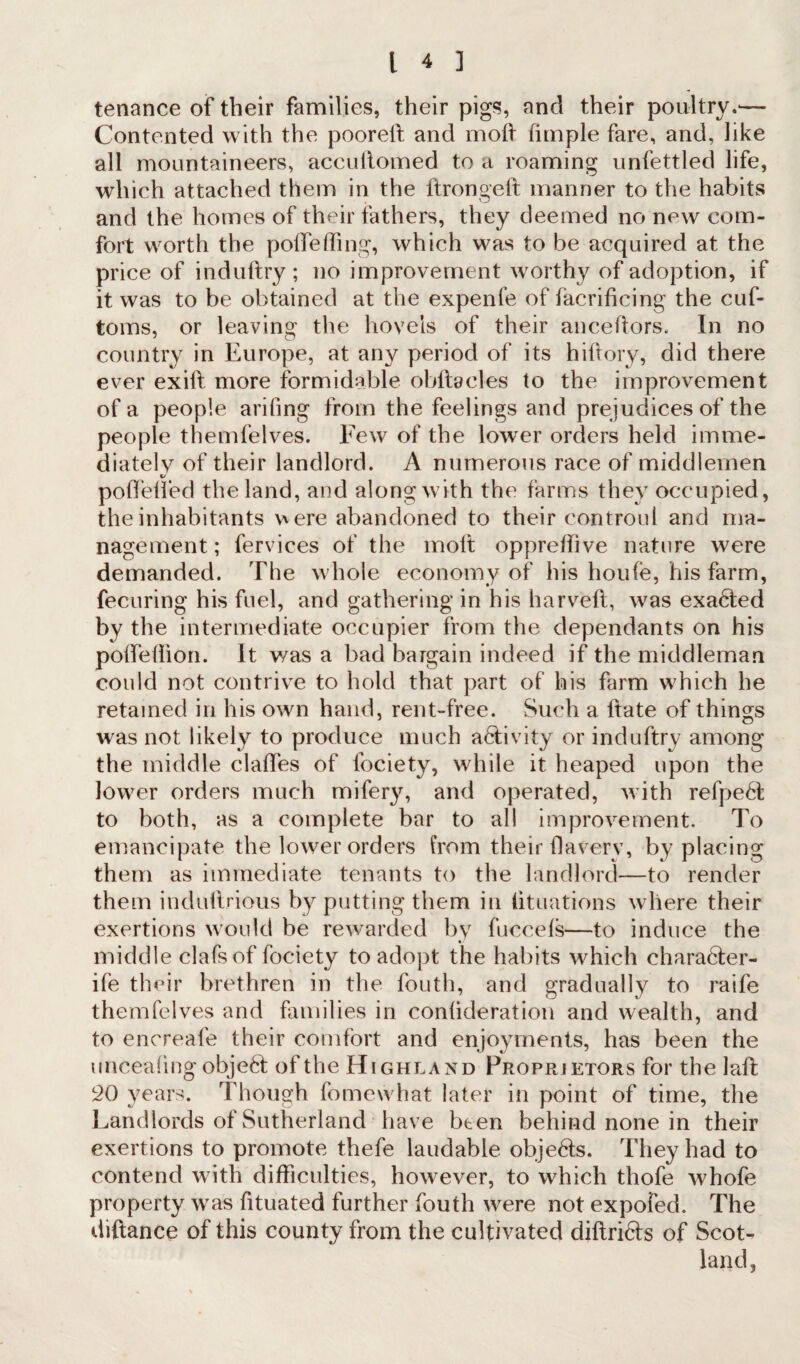 tenance of their families, their pigs, and their poultry.— Contented with the poorell and mod fimple fare, and, like all mountaineers, accullomed to a roaming unfettled life, which attached them in the ftrongeft manner to the habits and the homes of their fathers, they deemed no new com¬ fort worth the p ode fling, which was to be acquired at the price of induftry; no improvement worthy of adoption, if it was to be obtained at the expenfe of facrificing the cuf- toms, or leaving the hovels of their anceftors. In no country in Europe, at any period of its hi dory, did there ever exid more formidable obftacles to the improvement of a people arifing from the feelings and prejudices of the people themfelves. Few of the lower orders held imme¬ diately of their landlord. A numerous race of middlemen c/ poffelfed the land, and along with the farms they occupied, the inhabitants were abandoned to their controul and ma¬ nagement; fervices of the molt oppredive nature were demanded. The whole economy of his houfe, his farm, fecuring his fuel, and gathering in his harveft, was exadted by the intermediate occupier from the dependants on his polfellion. It was a bad bargain indeed if the middleman could not contrive to hold that part of his farm which he retained in his own hand, rent-free. Such a hate of things was not likely to produce much activity or induftry among the middle claffes of fociety, while it heaped upon the lower orders much mifery, and operated, with refpedt to both, as a complete bar to all improvement. To emancipate the lower orders from their 11 a very, by placing them as immediate tenants to the landlord—to render them indullrious by putting them in lituations where their exertions would be rewarded by fuccefs—to induce the middle clafsof fociety to adopt the habits which charadter- ife their brethren in the fouth, and gradually to raife themfelves and families in conlideration and wealth, and to encreafe their comfort and enjoyments, has been the unceafmg objedl of the Highland Proprietors for the laft 20 years. Though fomewhat later in point of time, the Landlords of Sutherland have been behind none in their exertions to promote thefe laudable objedts. They had to contend with difficulties, however, to which thofe whofe property was fituated further fouth were not expofed. The diftance of this county from the cultivated diftridts of Scot¬ land,