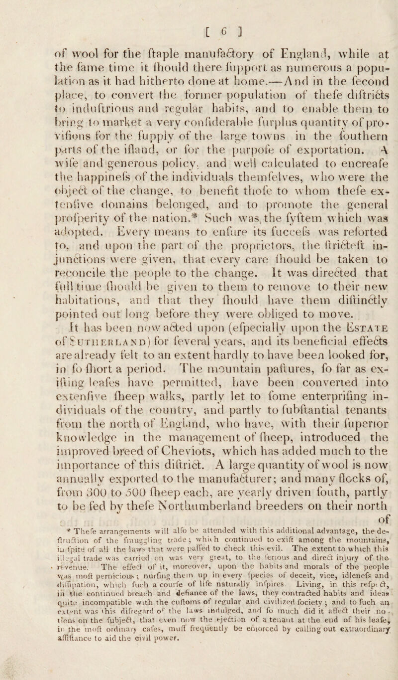 of wool for the ftaple manufactory of England, while at the fame time it fhould there fupport as numerous a popu¬ lation as it had hitherto done at home.-—And in the fecond place, to convert tlie former population of tliefe diftricts to induftrious and regular habits, and to enable them to bring to market a very eonfiderable furplus quantity of pro- vifions for the fupply of the large towns in the fouthern parts of the ifland, or for the purpofe of exportation. A wife and generous policy, and well calculated to encreafe the happinefs of the individuals themfelves, who were the object of the change, to benefit tliofe to whom thefe ex- tenfive domains belonged, and to promote the general profperity of the nation.* Such was the fyftem which was adopted. Every means to enfure its fuccefs was reforted to, and upon the part of the proprietors, the ItriCleit in¬ junctions were given, that every care fhould be taken to reconcile the people to the change, it was directed that fulltime fhould he given to them to remove to their new habitations, and that thev fhould have them diltin6tlv pointed out long before they were obliged to move. it has been now a fifed upon (efpecially upon the Estate of Sutherland) for feveral years, and its beneficial effects are already felt to an extent hardly to have been looked for, in fo fhort a period. The mountain pattures, fo far as ex¬ iting leafes have permitted, have been converted into extendve fheep walks, partly let to fome enterprifing in¬ dividuals of the country, and partly to fubftantial tenants from the north of England, who have, with their fuperior knowledge in the management of fheep, introduced the improved breed of Cheviots, which has added much to the importance of this diffrief. A large quantity of wool is now annually exported to the manufafifurer; and many flocks of, from 300 to 500 fheep each, are yearly driven fouth, partly to he fed by thefe Northumberland breeders on their north of * Thefe arrangements will alfo be attended with this additional advantage, the de- ftrudion of the finuggling trade; wh'uh continued to exift among the mountains, iu fpite of all the laws that were palled to check this evil. The extent to which this illegal trade was carried on was very gieat, to the ierious and direct injury of the * rt venue. The effect of it, moreover, upon the habits and morals of the people \yas moft pernicious ; nurfmg them up in every fpecies of deceit, vice, idlenefs and dilfipation, which fuch a courfe of life naturally infpires Living, in this refpt d, in the continued breach and defiance of the laws, they contraded habits and ideas quite incompatible with the cuftoms of regular and civilized fociety ; and to fuch au extent was this difregard of the laws indulged, and fo much did it affed their no - tions on the fubjed, that even now the ejection of a tenant at the end of his leafe, in the moft ordinary cafes, muff frequently be emorced by calling out extraordinary aftiftance to aid the civil power.