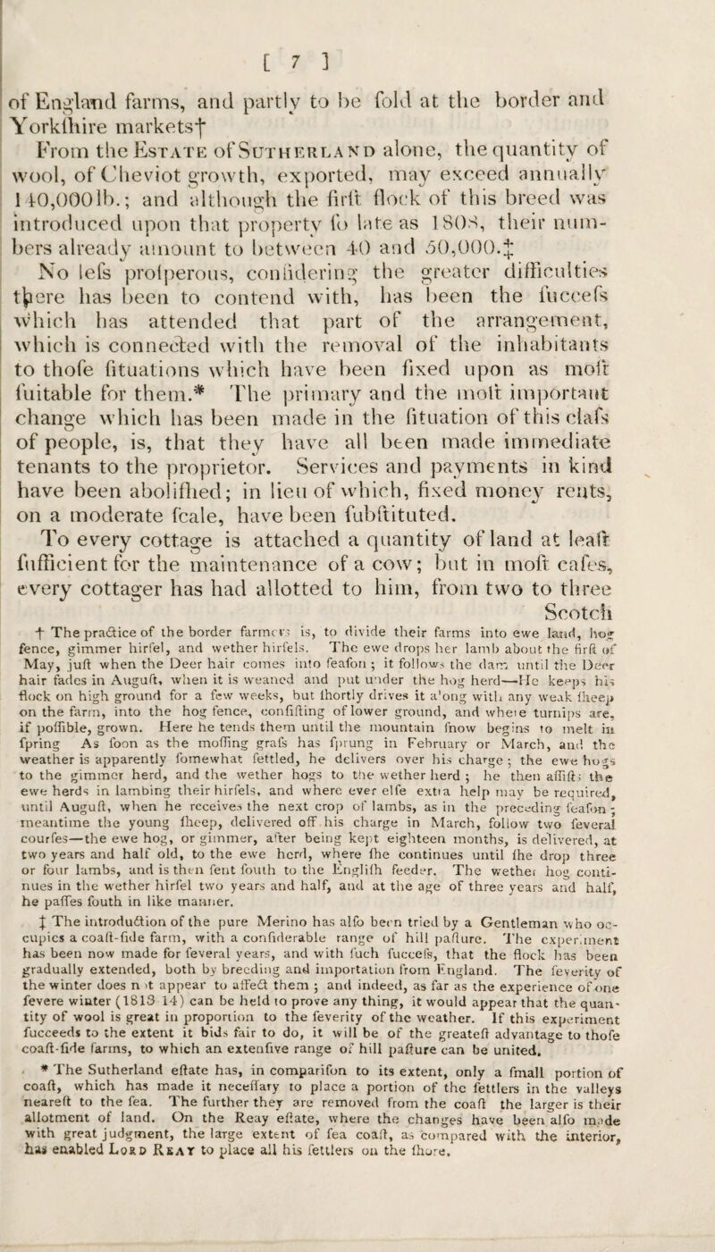 of England farms, and partly to he fold at the border and Yorkshire markets*)* From the Estate of Sutherland alone, the quantity of wool, of Cheviot growth, exported, may exceed annually 140,0001b.; and although the firft flock of this breed was introduced upon that property fo late as 180S, their num¬ bers already amount to between 40 and 50,000.$ No lefs prolperous, coniidering the greater difficulties t|pere has been to contend with, has been the fuccefs which has attended that part of the arrangement, which is connected with the removal of the inhabitants to thofe fituations which have been fixed upon as molt fuitable for them.* The primary and the molt important change which has been made in the fituation of this clafs of people, is, that they have all been made immediate tenants to the proprietor. Services and payments in kind have been abolifhed; in lieu of which, fixed money rents, on a moderate fcale, have been fubftituted. To every cottage is attached a quantity of land at leafr fufficient for the maintenance of a cow; but in moft cafes, every cottager has had allotted to him, from two to three Scotch •f The practice of the border farmers is, to divide their farms into ewe land, ho* fence, gimmer hirfel, and wether hirfels. The ewe drops her lamb about the firft of May, juft when the Deer hair comes into feafon ; it follows the dam until the Deer hair fades in Auguft, when it is weaned and put under the hog herd—He keeps his •flock on high ground for a few weeks, but lhortly drives it along with any weak Iheep on the farm, into the hog fence, conftfting of lower ground, and wheie turnips are, if poffible, grown. Here he tends them until the mountain fnow begins to melt in fpring As foon as the moiling grafs has fprung in February or March, and the weather is apparently fomewhat fettled, he delivers over his charge ; the ewe hogs to the gimmer herd, and the wether hogs to the wether herd ; he then affift; the ewe herds in lambing their hirfels, and where ever elfe extia help may be required, until Auguft, when he receives the next crop of lambs, as in the preceding feafon ; meantime the young Iheep, delivered off his charge in March, follow two feverai courfes—the ewe hog, or gimmer, after being kept eighteen months, is delivered, at two years and half old, to the ewe herd, where lhe continues until lhe drop three or four lambs, and is then fent fouth to the Englilh feeder. The wether ho» conti¬ nues in the wether hirfel two years and half, and at the age of three years and half, he paffes fouth in like manner. | The introdu&ion of the pure Merino has alfo been tried by a Gentleman who oc¬ cupies a coaft-fide farm, with a confiderable range of hill pafture. The experiment has been now made for leveral years, and with fuch fuccefs, that the flock Iras been gradually extended, both by breeding and importation from England. The feverity of the winter does n >t appear to affedt them ; and indeed, as far as the experience of one fevere winter (1813 14) can be held to prove any thing, it would appear that the quan¬ tity of wool is great in proportion to the feverity of the weather. If this experiment fucceeds to the extent it bids fair to do, it will be of the greateft advantage to thofe coaft-fide farms, to which an extenfive range of hill pafture can be united. * The Sutherland eftate has, in comparifon to its extent, only a fmall portion of coaft, which has made it neceffary to place a portion of the fettlers in the valleys neareft to the fea. The further they are removed from the coaft the larger is their allotment of land. On the Reay eftate, where the changes have been alfo made with great judgment, the large extent of fea coaft, as compared with the interior,, has enabled Lord Re at to place all his fettlers on the Ihure,